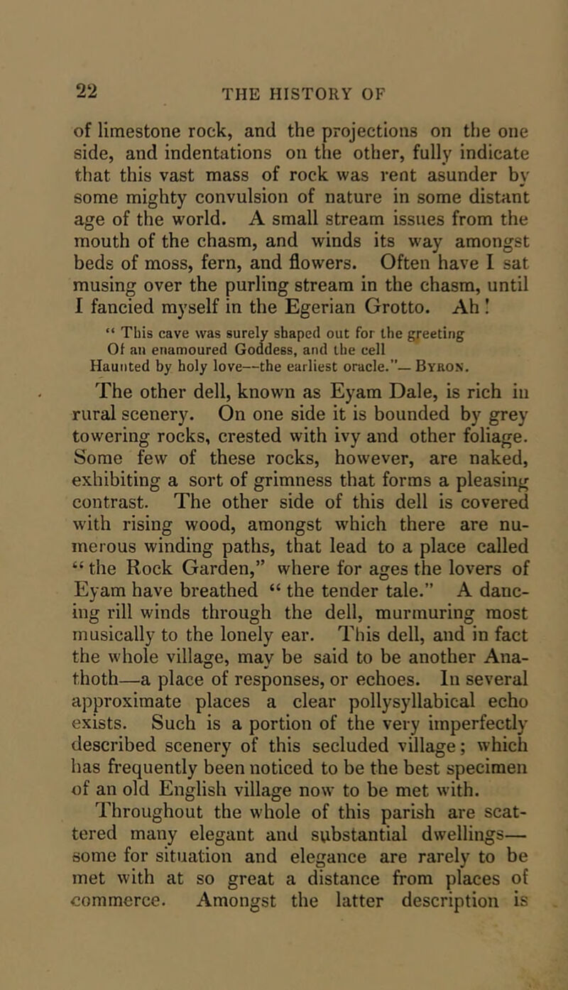 of limestone rock, and the projections on the one side, and indentations on the other, fully indicate that this vast mass of rock was vent asunder by some mighty convulsion of nature in some distant age of the world. A small stream issues from the mouth of the chasm, and winds its way amongst beds of moss, fern, and flowers. Often have I sat musing over the purling stream in the chasm, until I fancied myself in the Egerian Grotto. Ah I “ This cave was surely shaped out for the greeting 01 an enamoured Goddess, and the cell Haunted hy holy love—the earliest oracle.”— Byron. The other dell, known as Eyam Dale, is rich in rural scenery. On one side it is bounded by grey towering rocks, crested with ivy and other foliage. Some few of these rocks, however, are naked, exhibiting a sort of grimness that forms a pleasing contrast. The other side of this dell is covered with rising wood, amongst which there are nu- merous winding paths, that lead to a place called “ the Rock Garden,” where for ages the lovers of Eyam have breathed “ the tender tale.” A danc- ing rill winds through the dell, murmuring most musically to the lonely ear. This dell, and in fact the whole village, may be said to be another Ana- thoth—a place of responses, or echoes. In several approximate places a clear pollysyllabical echo exists. Such is a portion of the very imperfectly described scenery of this secluded village; which has fi’equently been noticed to be the best specimen of an old English village now to be met with. Throughout the whole of this parish are scat- tered many elegant and substantial dwellings— some for situation and elegance are rarely to be met with at so great a distance from places of commerce. Amongst the latter description is