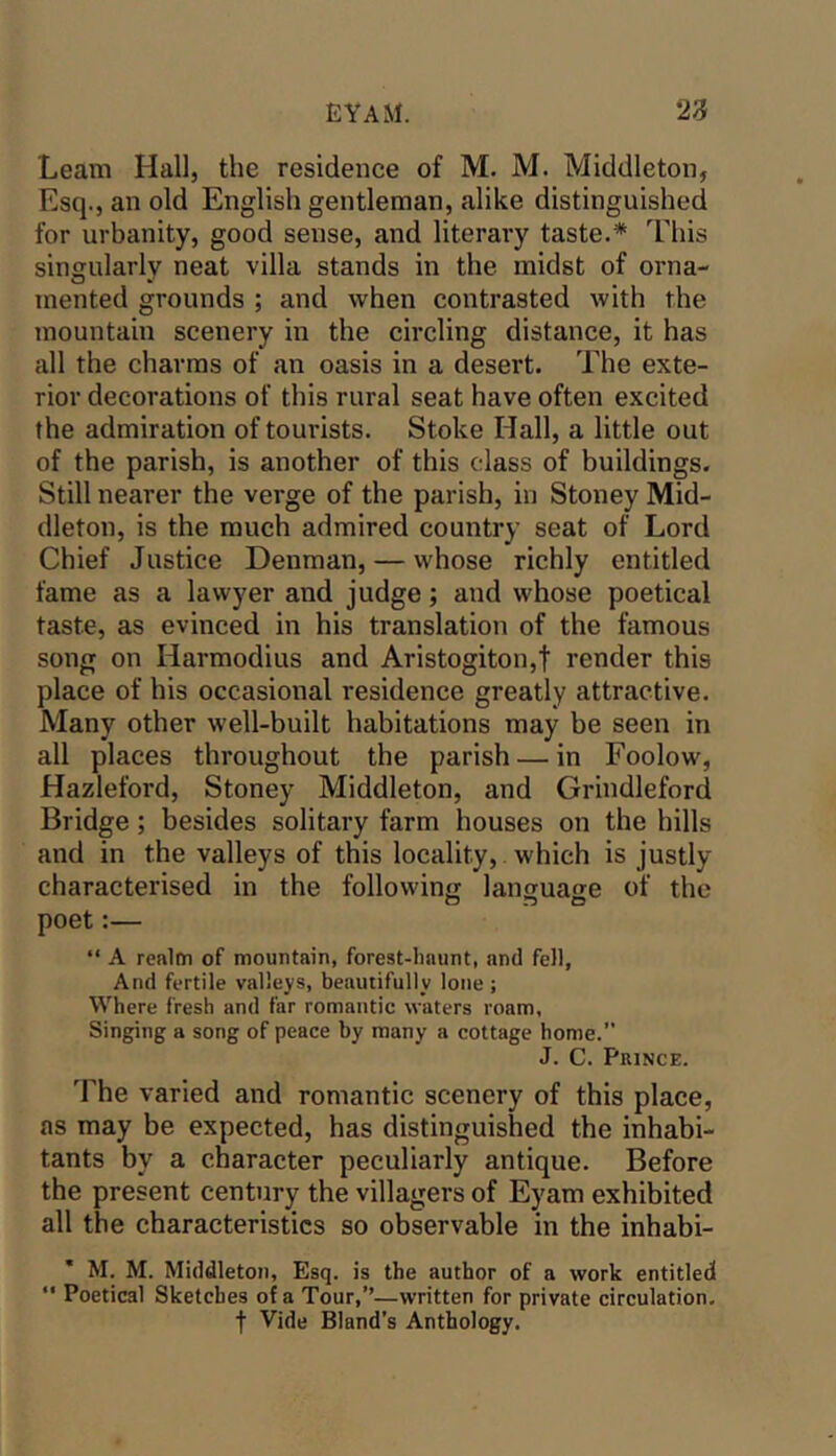 Learn Hall, the residence of M. M. Middleton, Esq., an old English gentleman, alike distinguished for urbanity, good sense, and literai'y taste.* This singularly neat villa stands in the midst of orna- mented grounds ; and when contrasted with the mountain scenery in the circling distance, it has all the charms of an oasis in a desert. The exte- rior decorations of this rural seat have often excited the admiration of tourists. Stoke Hall, a little out of the parish, is another of this class of buildings. Still nearer the verge of the parish, in Stoney Mid- dleton, is the much admired country seat of Lord Chief Justice Denman, — whose richly entitled fame as a lawyer and judge; and whose poetical taste, as evinced in his translation of the famous song on Harmodius and Aristogiton,! render this place of his occasional residence greatly attractive. Many other well-built habitations may be seen in all places throughout the parish — in Foolow, Hazleford, Stoney Middleton, and Grindleford Bridge; besides solitary farm houses on the hills and in the valleys of this locality, which is justly characterised in the following language of the poet:— “ A realm of mountain, forest-haunt, and fell, And fertile valleys, beautifully lone; Where fresh and far romantic waters roam, Singing a song of peace by many a cottage home.” J. C. PniNCE. The varied and romantic scenery of this place, as may be expected, has distinguished the inhabi- tants by a character peculiarly antique. Before the present century the villagers of Eyam exhibited all the characteristics so observable in the inhabi- * M. M. Middleton, Esq. is the author of a work entitled  Poetical Sketches of a Tour,’’—written for private circulation, t Vide Bland’s Anthology.