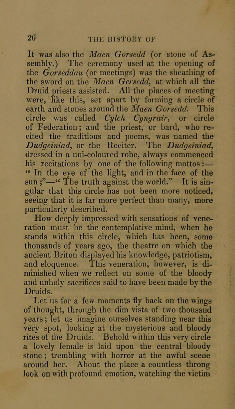 2G It was also the Maen Gorsedd (or stone of As- sembly.) The ceremony used at the opening of the Gorseddau (or meetings) was the sheathing of the sword on the Maen Gersedd, at which all the Druid priests assisted. All the places of meeting were, like this, set apart by forming a circle of earth and stones around the Maen Gorsedd. I'his circle was called Cylch Cyngrair^ or circle of Federation; and the priest, or bard, who re- cited the traditions and poems, was named the Dudgeiniad, or the Reciter. The Dudgeiniad, dressed in a uni-coloured robe, always commenced his recitations by one of the following mottos:— “ In the eye of the light, and in the face of the sun “ The truth agaiust the w'orld.” It is sin- gular that this circle has not been more noticed, seeing that it is far more perfect than many, more particularly described. How deeply impressed with sensations of vene- ration must be the contemplative mind, when he stands within this circle, which has been, some thousands of years ago, the theatre on w’hich the ancient Briton displayed his knowledge, patriotism, and eloquence. This veneration, however, is di- minished when we reflect on some of the bloody and unholy sacrifices said to have been made by the Druids. Let us for a few moments fly back on the wings of thought, through the dim vista of two thousand years; let us imagine ourselves standing near this very spot, looking at the mysterious and bloody rites of the Druids. Behold within this very circle a lovely female is laid upon the central bloody stone; trembling with horror at the awful scene around her. About the place a countless throng look on with profound emotion, watching the victim