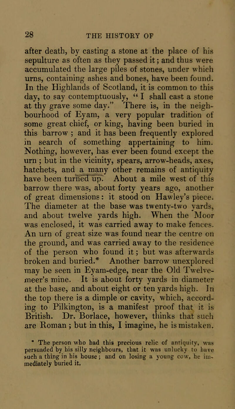 after death, by casting a stone at the place of his sepulture as often as they passed it; and thus were accumulated the large piles of stones, under which urns, containing ashes and bones, have been found. In the Highlands of Scotland, it is common to this day, to say contemptuously, “ I shall cast a stone at thy grave some day.” There is, in the neigh- bourhood of Eyam, a very popular tradition of some great chief, or king, having been buried in this barrow ; and it has been frequently explored in search of something appertaining to him. Nothing, however, has ever been found except the urn ; but in the vicinity, spears, arrow-heads, axes, hatchets, and a many other remains of antiquity have been turned up' About a mile west of this barrow there was, about forty years ago, another of great dimensions: it stood on Hawley’s piece. The diameter at the base was twenty-two yards, and about tw^elve yards high. When the Moor was enclosed, it was carried away to make fences. An urn of great size was found near the centre on the ground, and was carried aw ay to the residence of the person who found it; but w^as afterwards broken and buried.* Another barrow unexplored may be seen in Eyam-edge, near the Old Tw'elve- meer’s mine. It is about forty yards in diameter at the base, and about eight or ten yards high. In the top there is a dimple or cavity, which, accord- ing to Pilkington, is a manifest proof that it is British. Dr. Borlace, however, thinks that such are Roman ; but in this, I imagine, he is mistaken. * The person who had this precious relic of antiquity, was persuaded by bis silly neighbours, that it was unlucky to have such a thing in his house; and on losing a young cow, he im- mediately buried it.