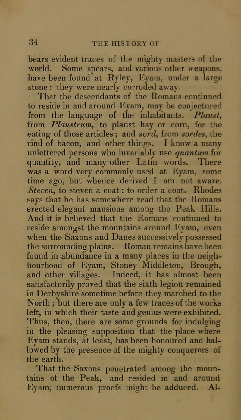 bears evident traces of the mighty masters of the world. Some spears, and various other weapons, have been found at Ryley, Eyam, under a large stone : they were nearly corroded away. That the descendants of the Romans continued to reside in and around Eyam, may be conjectured from the language of the inhabitants. Plaitst^ from Plaustrum, to plaust hay or corn, for the eating of those articles; and sord, from sordes, the rind of bacon, and other things. I know a many unlettered persons who invariably use quantum for quantity, and many other Latin words. There was a word very commonly used at Eyam, some time ago, but whence derived 1 am not aware. Steven, to steven a coat: to order a coat. Rhodes says that he has somewhere read that the Romans erected elegant mansions among the Peak Hills. And it is believed that the Romans continued to reside amongst the mountains around Eyam, even when the Saxons and Danes successively possessed the surrounding plains. Roman remains have been found in abundance in a many places in the neigh- bourhood of Eyam, Stoney Middleton, Brough, and other villages. Indeed, it has almost been satisfactorily proved that the sixth legion remained in Derbyshire sometime before they marched to the North; but there are only a few traces of the w'orks left, in which their taste and genius w’ere exhibited. Thus, then, there are some grounds for indulging in the pleasing supposition that the place w'here Eyam stands, at least, has been honoured and hal- lowed by the presence of the mighty conquerors of the earth. That the Saxons penetrated among the moun- tains of the Peak, and resided in and around Eyam, numerous proofs might be adduced. Al-