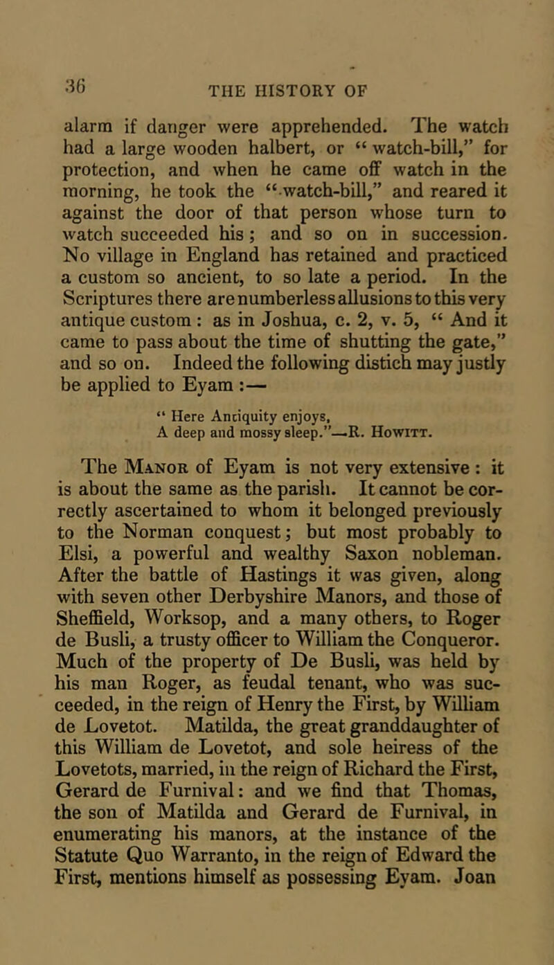 alarm if danger were apprehended. The watch had a large wooden halbert, or “ watch-bill,” for protection, and when he came off watch in the morning, he took the “ watch-bill,” and reared it against the door of that person whose turn to watch succeeded his; and so on in succession. No village in England has retained and practiced a custom so ancient, to so late a period. In the Scriptures there are numberless allusions to this very antique custom : as in Joshua, c. 2, v. 5, “ And it came to pass about the time of shutting the gate,” and so on. Indeed the following distich may justly be applied to Eyam :— “ Here Anciquity enjoys, A deep and mossy sleep.”—R. Howitt. The Manor of Eyam is not very extensive : it is about the same as the parish. It cannot be cor- rectly ascertained to whom it belonged previously to the Norman conquest; but most probably to Elsi, a powerful and wealthy Saxon nobleman. After the battle of Hastings it was given, along with seven other Derbyshire Manors, and those of Sheffield, Worksop, and a many others, to Roger de Busli, a trusty officer to William the Conqueror. Much of the property of De Busli, was held by his man Roger, as feudal tenant, who was suc- ceeded, in the reign of Henry the First, by William de Lovetot. Matilda, the great granddaughter of this William de Lovetot, and sole heiress of the Lovetots, married, in the reign of Richard the First, Gerard de Furnival: and we find that Thomas, the sou of Matilda and Gerard de Furnival, in enumerating his manors, at the instance of the Statute Quo Warranto, in the reign of Edward the First, mentions himself as possessing Eyam. Joan