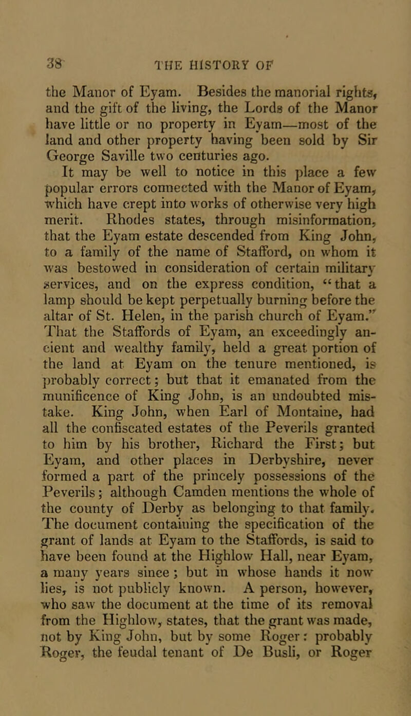 the Manor of Eyam. Besides the manorial rights, and the gift of the living, the Lords of the Manor have little or no property in Eyam—most of the land and other property having been sold by Sir George Saville two centuries ago. It may be well to notice in this place a few popular errors connected with the Manor of Eyam, which have crept into works of otherwise very high merit. Rhodes states, through misinformation, that the Eyam estate descended from King John, to a family of the name of Stafford, on whom it Avas bestowed in consideration of certain military services, and on the express condition, “that a lamp should be kept perpetually burning before the altar of St. Helen, in the parish church of Eyam. That the Staffords of Eyam, an exceedingly an- cient and wealthy family, held a great portion of the land at Eyam on the tenure mentioned, is ])robably correct; but that it emanated from the munificence of King John, is an undoubted mis- take. King John, when Earl of Montaiue, had all the confiscated estates of the Peverils granted to him by his brother, Richard the First; but Eyam, and other places in Derbyshire, never formed a part of the princely possessions of the Peverils; although Camden mentions the whole of the county of Derby as belonging to that family. The document containing the specification of the grant of lands at Eyam to the Staffords, is said to have been found at the Highlow Hall, near Eyam, a many years since ; but in whose hands it now lies, is not publicly known. A person, however, who saw the document at the time of its removal from the Highlow, states, that the grant was made, not by King John, but by some Roger r probably Roger, the feudal tenant of De Busli, or Roger