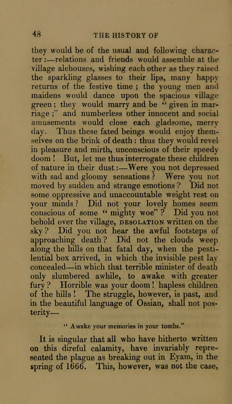 they would be of the usual and following; charac- ter :—relations and friends would assemble at the village alehouses, wishing each other as they raised the sparkling glasses to their lips, many happy returns of the festive time ; the young men and maidens would dance upon the spacious village green ; they would marry and be “ given in mar- riage and numberless other innocent and social amusements would close each gladsome, merry day. Thus these fated beings would enjoy them- selves on the brink of death: thus they would revel in pleasure and mirth, unconscious of their speedy doom ! But, let me thus interrogate these children of nature in their dust:—Were you not depressed with sad and gloomy sensations ? Were you not moved by sudden and strange emotions ? Did not some oppressive and unaccountable weight rest on your minds ? Did not your lovely homes seem conscious of some “ mighty woe” ? Did you not behold over the village, desolation written on the sky ? Did you not hear the awful footsteps of approaching death ? Did not the clouds weep along the hills on that fatal day, when the pesti- lential box arrived, in which the invisible pest lay concealed—in which that terrible minister of death only slumbered awhile, to awake with greater fury ? Horrible was your doom! hapless children of the hills ! The struggle, however, is past, and in the beautiful language of Ossian, shall not pos- terity— “ Awake your memories in your tombs. It is singular that all who have hitherto written on this direful calamity, have invariably repre- sented the plague as breaking out in Eyam, in the spring of 1666. This, however, was not the case.