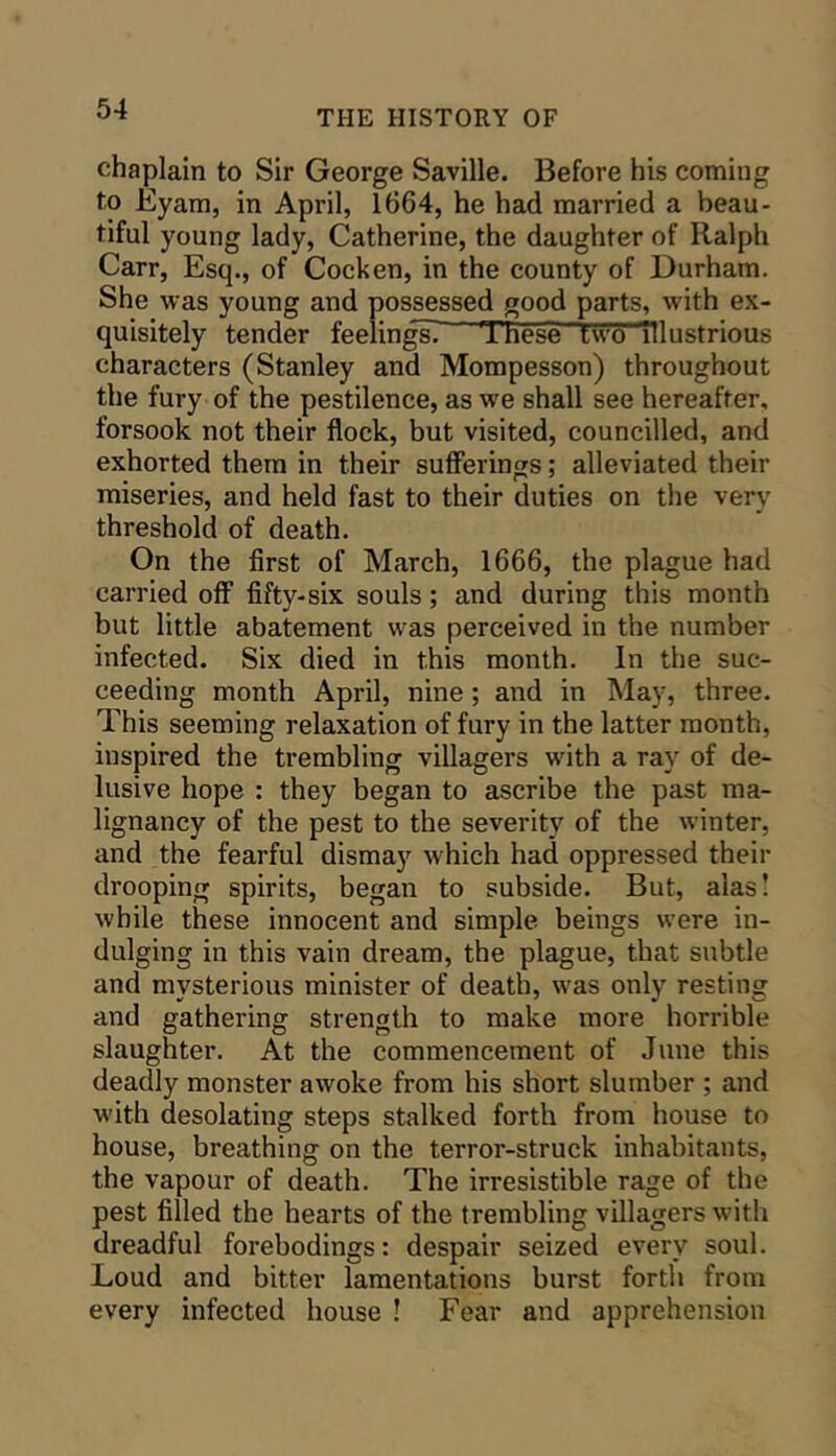 chaplain to Sir George Saville. Before his coming to Eyam, in April, 1664, he had married a beau- tiful young lady, Catherine, the daughter of Ralph Carr, Esq., of Cocken, in the county of Durham. She was young and possessed good parts, with ex- quisitely tender feelingsi These two illustrious characters (Stanley and Mompesson) throughout the fury of the pestilence, as we shall see hereafter, forsook not their flock, but visited, councilled, and exhorted them in their sufferings; alleviated their miseries, and held fast to their duties on the very threshold of death. On the first of March, 1666, the plague had carried off fifty-six souls; and during this month but little abatement was perceived in the number infected. Six died in this month. In the suc- ceeding month April, nine; and in May, three. This seeming relaxation of fury in the latter month, inspired the trembling villagers with a ray of de- lusive hope : they began to ascribe the past ma- lignancy of the pest to the severity of the winter, and the fearful dismay which had oppressed their drooping spirits, began to subside. But, alas I while these innocent and simple beings were in- dulging in this vain dream, the plague, that subtle and mysterious minister of death, was only resting and gathering strength to make more horrible slaughter. At the commencement of June this deadly monster awoke from his short slumber ; and with desolating steps stalked forth from house to house, breathing on the terror-struck inhabitants, the vapour of death. The irresistible rage of the pest filled the hearts of the trembling villagers with dreadful forebodings: despair seized every soul. Loud and bitter lamentations burst forth from every infected house ! Fear and apprehension