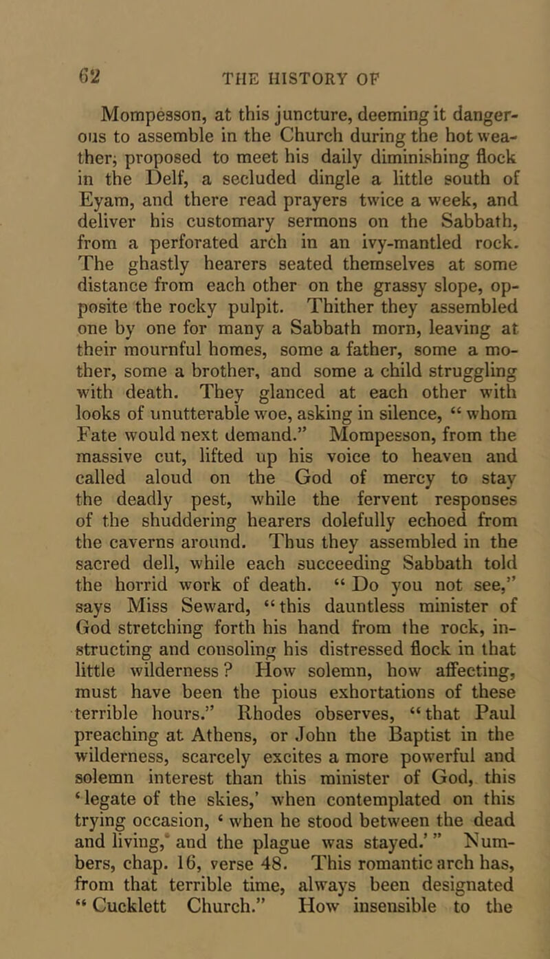 Mompesson, at this juncture, deeming it danger- ous to assemble in the Church during the hot wea- ther; proposed to meet his daily diminishing flock in the Delf, a secluded dingle a little south of Eyam, and there read prayers twice a week, and deliver his customary sermons on the Sabbath, from a perforated arch in an ivy-mantled rock. The ghastly hearers seated themselves at some distance from each other on the grassy slope, op- posite the rocky pulpit. Thither they assembled one by one for many a Sabbath morn, leaving at their mournful homes, some a father, some a mo- ther, some a brother, and some a child struggling with death. They glanced at each other with looks of unutterable woe, asking in silence, “ whom Fate would next demand.” Mompesson, from the massive cut, lifted up his voice to heaven and called aloud on the God of mercy to stay the deadly pest, while the fervent responses of the shuddering hearers dolefully echoed from the caverns around. Thns they assembled in the sacred dell, while each succeeding Sabbath told the horrid work of death. “ Do you not see,” says Miss Seward, “this danntless minister of God stretching forth his hand fi-om the rock, in- structing and consoling his distressed flock in that little wilderness ? How solemn, how aff'ecting, must have been the pious exhortations of these terrible hours.” Rhodes observes, “ that Paul preaching at Athens, or John the Baptist in the wilderness, scarcely excites a more powerful and solemn interest than this minister of God, this ‘ legate of the skies,’ when contemplated on this trying occasion, ‘ when he stood between the dead and living,'and the plague was stayed.’” um- bers, chap. 16, verse 48. This romantic arch has, from that terrible time, always been designated “ Cucklett Church.” How insensible to the