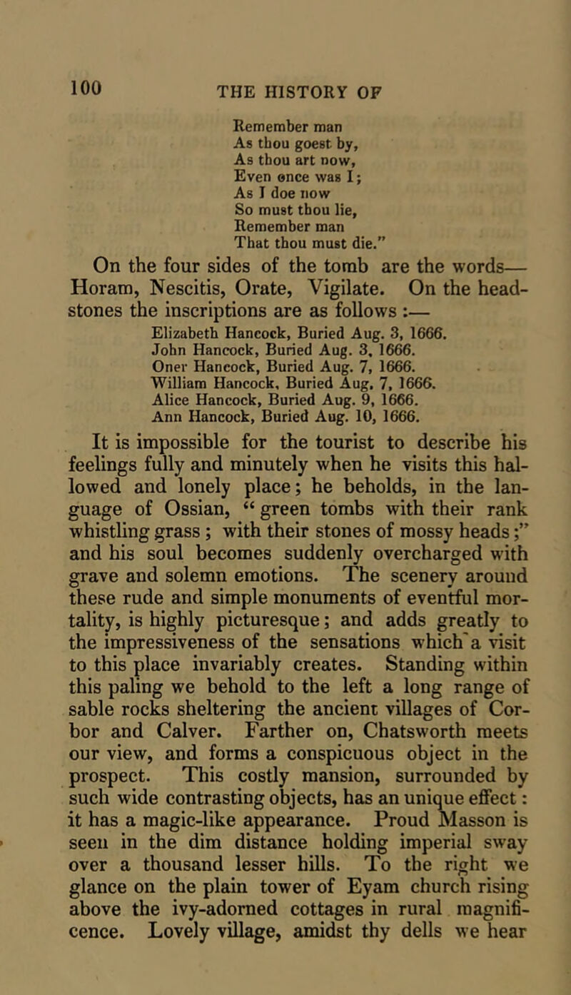 Remember man As thou goest by, As tbou art now, Even ence was I; As I doe now So must thou lie. Remember man That thou must die.” On the four sides of the tomb are the words— Horara, Nescitis, Orate, Vigilate. On the head- stones the inscriptions are as follows :— Elizabeth Hancock, Buried Aug. 3, 1666. John Hancock, Buried Aug. 3, 16^. Oner Hancock, Buried Aug. 7, 1666. William Hancock, Buried Aug, 7, 1666. Alice Hancock, Buried Aug. 9, 1666. Ann Hancock, Buried Aug. 10, 1666. It is impossible for the tourist to describe his feelings fully and minutely when he visits this hal- lowed and lonely place; he beholds, in the lan- guage of Ossian, “ green tombs with their rank whistling grass; with their stones of mossy heads and his soul becomes suddenly overcharged w'ith grave and solemn emotions. The scenery around these rude and simple monuments of eventful mor- tality, is highly picturesque; and adds greatly to the impressiveness of the sensations which'a visit to this place invariably creates. Standing within this paling we behold to the left a long range of sable rocks sheltering the ancient villages of Cor- bor and Calver. Farther on, Chatsworth meets our view, and forms a conspicuous object in the prospect. This costly mansion, surrounded by such wide contrasting objects, has an unique effect: it has a magic-like appearance. Proud Masson is seen in the dim distance holding imperial sway over a thousand lesser hills. To the right we glance on the plain tower of Eyam church rising above the ivy-adomed cottages in rural magnifi- cence. Lovely village, amidst thy dells we hear