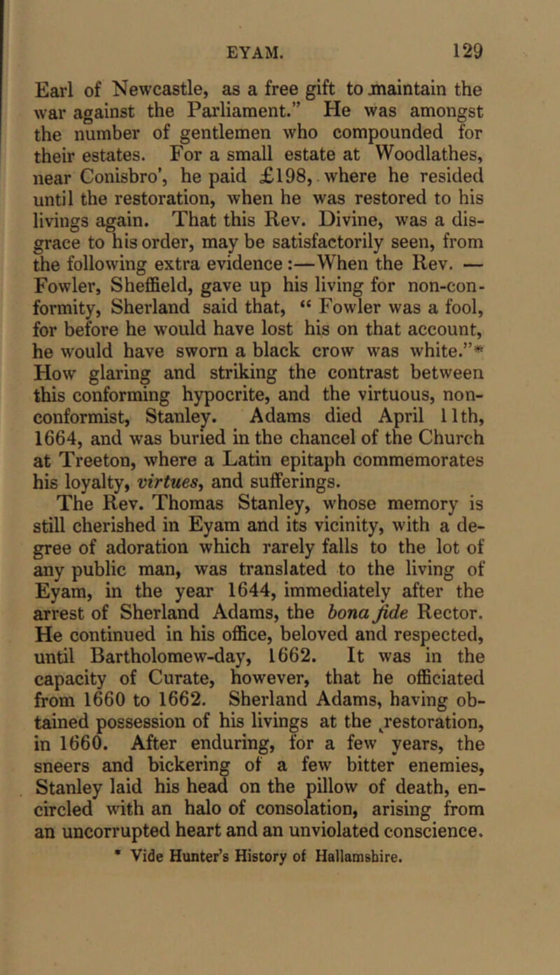 Earl of Newcastle, as a free gift to maintain the war against the Parliament.” He was amongst the number of gentlemen who compounded for their estates. For a small estate at Woodlathes, near Conisbro’, he paid £198, where he resided until the restoration, when he was restored to his livings again. That this Rev. Divine, was a dis- grace to his order, may be satisfactorily seen, from the following extra evidence:—When the Rev. — Fowler, Sheffield, gave up his living for non-con- formity, Sherland said that, “ Fowler was a fool, for before he w'ould have lost his on that account, he would have sworn a black crow was white.”* How glaring and striking the contrast between this conforming hypocrite, and the virtuous, non- conformist, Stanley. Adams died April 11th, 1664, and was buried in the chancel of the Church at Treeton, where a Latin epitaph commemorates his loyalty, virtues^ and sufferings. The Rev. Thomas Stanley, whose memory is still cherished in Eyam and its vicinity, with a de- gree of adoration which rarely falls to the lot of any public man, was translated to the living of Eyam, in the year 1644, immediately after the arrest of Sherland Adams, the bona fide Rector. He continued in his office, beloved and respected, until Bartholomew-day, 1662. It was in the capacity of Curate, however, that he officiated from 1660 to 1662. Sherland Adams, having ob- tained possession of his livings at the ^restoration, in 1660. After enduring, for a few years, the sneers and bickering of a few bitter enemies, Stanley laid his head on the pillow of death, en- circled with an halo of consolation, arising from an uncorrupted heart and an unviolated conscience. • Vide Hunter’s History of Hallamsbire.