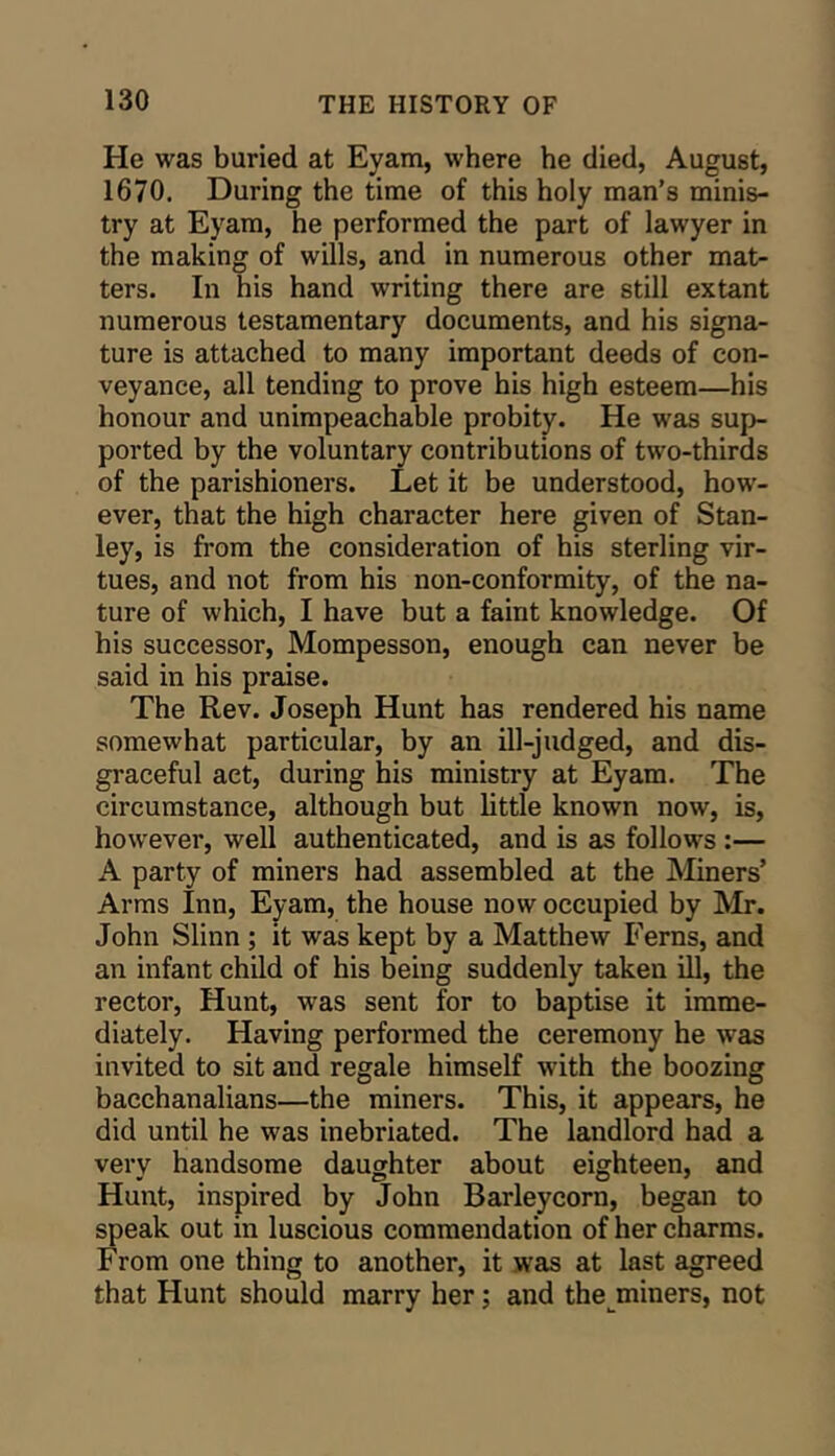 He was buried at Eyam, where he died, August, 1670. During the time of this holy man’s minis- try at Eyam, he performed the part of lawyer in the making of wills, and in numerous other mat- ters. In his hand writing there are still extant numerous testamentary documents, and his signa- ture is attached to many important deeds of con- veyance, all tending to prove his high esteem—his honour and unimpeachable probity. He was sup- ported by the voluntary contributions of two-thirds of the parishioners. Let it be understood, how- ever, that the high character here given of Stan- ley, is from the consideration of his sterling vir- tues, and not from his non-conformity, of the na- ture of which, I have but a faint knowledge. Of his successor, Mompesson, enough can never be said in his praise. The Rev. Joseph Hunt has rendered his name somewhat particular, by an ill-judged, and dis- graceful act, during his ministry at Eyam. The circumstance, although but little known now, is, however, well authenticated, and is as follows :— A party of miners had assembled at the Miners’ Arms Inn, Eyam, the house now occupied by Mr. John Slinn; it was kept by a Matthew Ferns, and an infant child of his being suddenly taken ill, the rector. Hunt, was sent for to baptise it imme- diately. Having performed the ceremony he was invited to sit and regale himself with the boozing bacchanalians—the miners. This, it appears, he did until he was inebriated. The landlord had a very handsome daughter about eighteen, and Hunt, inspired by John Barleycorn, began to speak out in luscious commendation of her charms. From one thing to another, it was at last agreed that Hunt should marry her; and the^miners, not