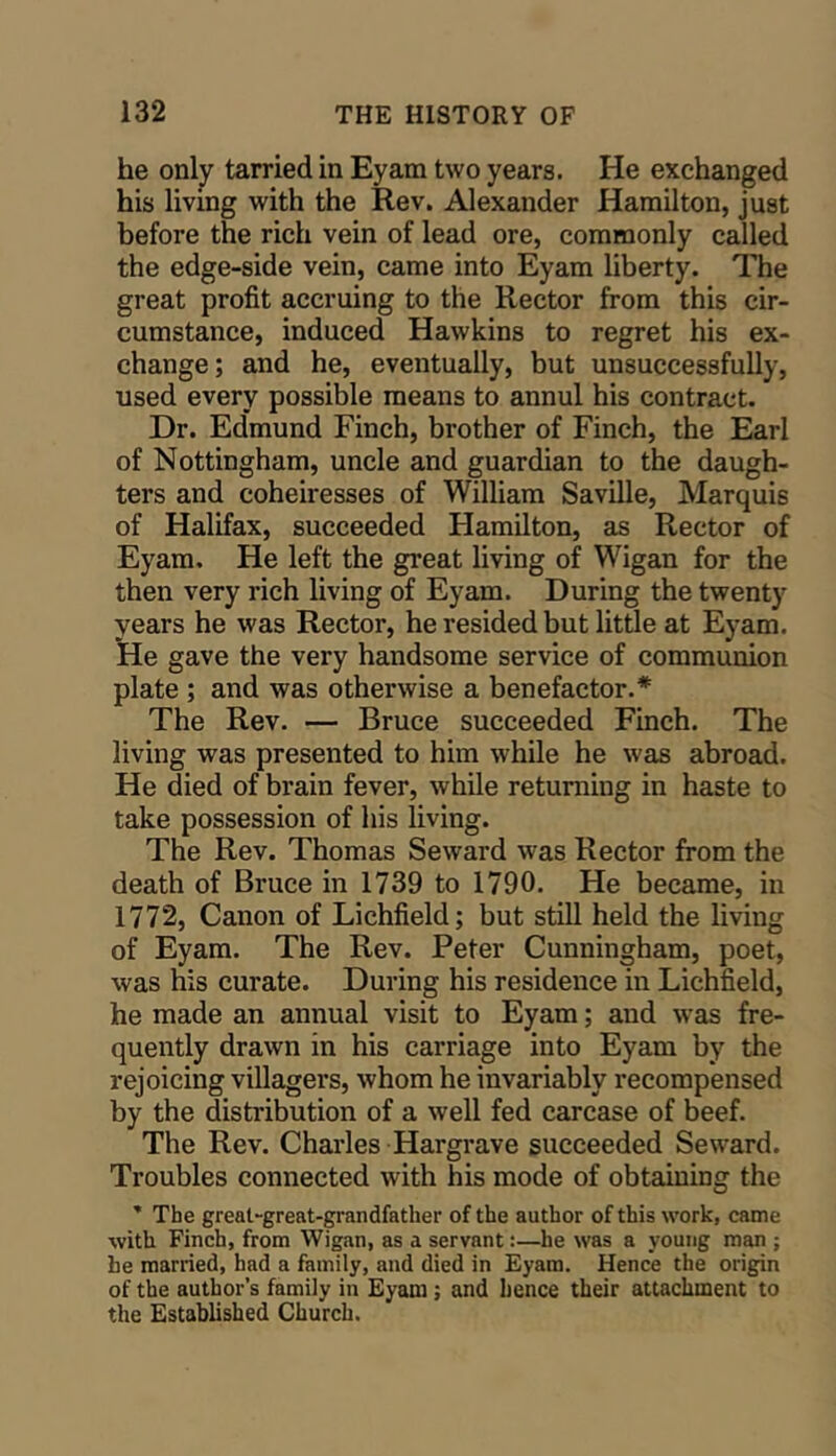 he only tarried in Eyam two years. He exchanged his living with the Rev. Alexander Hamilton, just before the rich vein of lead ore, commonly called the edge-side vein, came into Eyam liberty. The great profit accruing to the Rector from this cir- cumstance, induced Hawkins to regret his ex- change; and he, eventually, but unsuccessfully, used every possible means to annul his contract. Dr. Edmund Finch, brother of Finch, the Earl of Nottingham, uncle and guardian to the daugh- ters and coheiresses of William Saville, Marquis of Halifax, succeeded Hamilton, as Rector of Eyam. He left the great living of Wigan for the then very rich living of Eyam. During the twenty years he was Rector, he resided but little at Eyam. He gave the very handsome service of communion plate ; and was otherwise a benefactor.* The Rev. — Bruce succeeded Finch. The living was presented to him while he was abroad. He died of brain fever, while returning in haste to take possession of his living. The Rev. Thomas Seward was Rector from the death of Bruce in 1739 to 1790. He became, in 1772, Canon of Lichfield; but still held the living of Eyam. The Rev. Peter Cunningham, poet, was his curate. During his residence in Lichfield, he made an annual visit to Eyam; and was fre- quently drawn in his carriage into Eyam by the rejoicing villagers, whom he invariably recompensed by the distribution of a well fed carcase of beef. The Rev. Charles Hargrave succeeded Seward. Troubles connected with his mode of obtaining the ’ The great-great-grandfather of the author of this work, came with Finch, from Wigan, as a servant:—he was a young man ; he married, had a family, and died in Eyam. Hence the origin of the author’s family in Eyam; and hence their attachment to the Established Church.