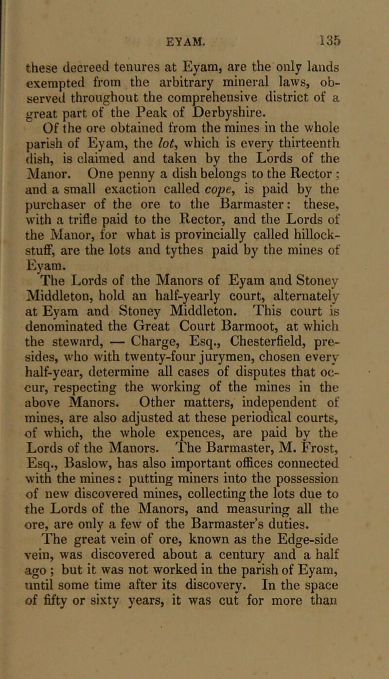 these decreed tenures at Eyam, are the only lands exempted from the arbitrary mineral laws, ob- served throughout the comprehensive district of a great part of the Peak of Derbyshire. Of the ore obtained from the mines in the whole parish of Eyam, the lot^ which is every thirteenth dish, is claimed and taken by the Lords of the Manor. One penny a dish belongs to the Rector; and a small exaction called cojae, is paid by the purchaser of the ore to the Barmaster: these, with a trifle paid to the Rector, and the Lords of the Manor, for what is provincially called hillock- stuff*, are the lots and tythes paid by the mines of Eyam. The Lords of the Manors of Eyam and Stoney Middleton, hold an half-yearly court, alternately at Eyam and Stoney Middleton. This court is denominated the Great Court Barmoot, at which the steward, — Charge, Esq., Chesterfield, pre- sides, who w'ith twenty-four jurymen, chosen every half-year, determine all cases of disputes that oc- cur, respecting the working of the mines in the above Manors. Other matters, independent of mines, are also adjusted at these periodical courts, of which, the whole expences, are paid by the Lords of the Manors. The Barmaster, M. Frost, Esq., Baslow, has also important offices connected with the mines: putting miners into the possession of new discovered mines, collecting the lots due to the Lords of the Manors, and measuring all the ore, are only a few of the Barmaster’s duties. The great vein of ore, known as the Edge-side vein, was discovered about a century and a half ago ; but it was not worked in the parish of Eyam, until some time after its discovery. In the space of fifty or sixty years, it was cut for more than