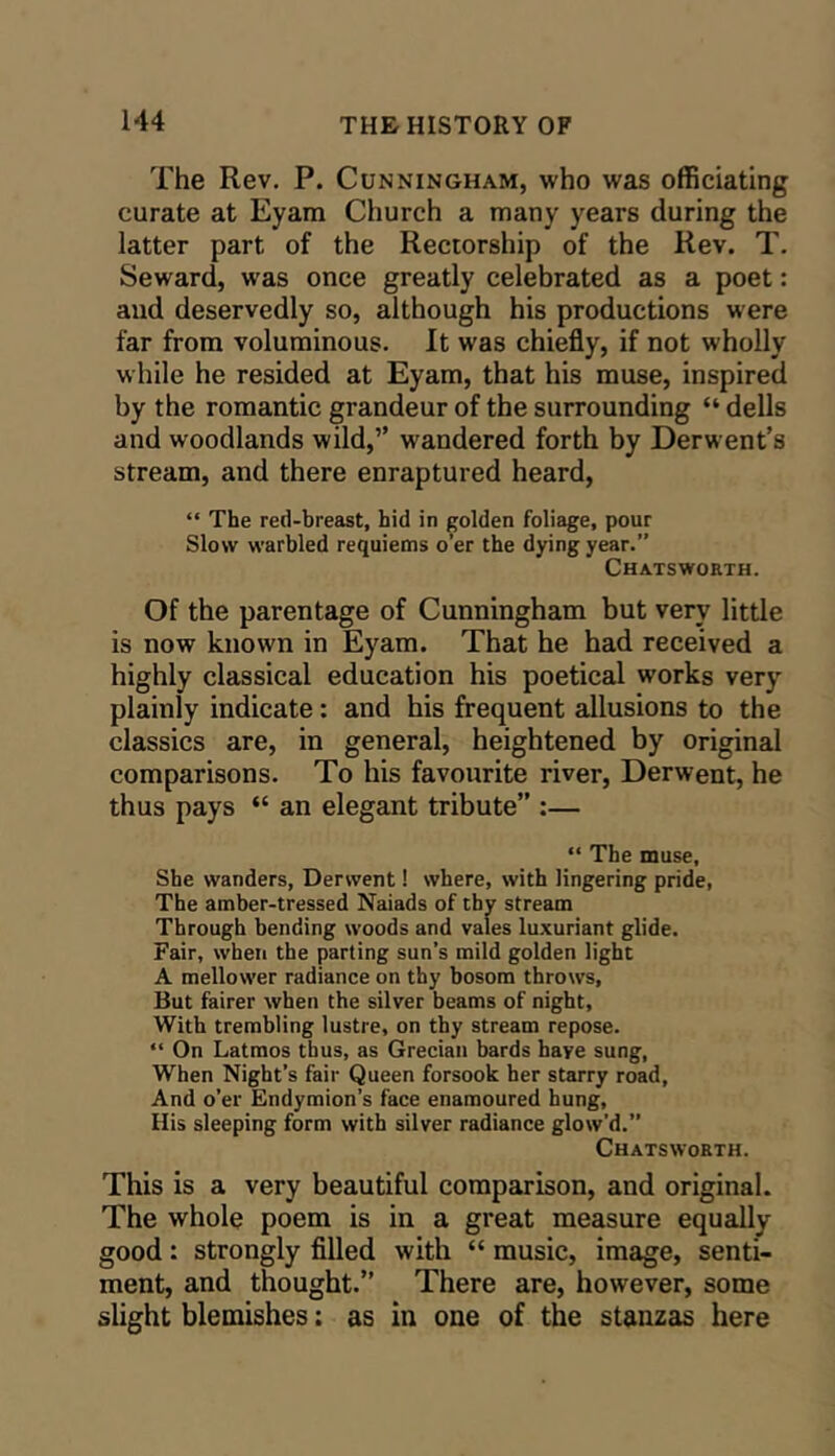 The Rev. P. Cunningham, who was officiating curate at Eyam Church a many years during the latter part of the Rectorship of the Rev. T. Seward, was once greatly celebrated as a poet: and deservedly so, although his productions were far from voluminous. It was chiefly, if not wholly w hile he resided at Eyam, that his muse, inspired by the romantic grandeur of the surrounding “ dells and woodlands wild,” wandered forth by Derwent’s stream, and there enraptured heard, “ The red-breast, hid in golden foliage, pour Slow warbled requiems o’er the dying year.” Chatsworth. Of the parentage of Cunningham but very little is now known in Eyam. That he had received a highly classical education his poetical works very plainly indicate: and his frequent allusions to the classics are, in general, heightened by original comparisons. To his favourite river, Derwent, he thus pays “ an elegant tribute” :— “ The muse. She wanders, Derwent! where, with lingering pride. The amber-tressed Naiads of thy stream Through bending woods and vales luxuriant glide. Fair, when the parting sun’s mild golden light A mellower radiance on thy bosom throws. But fairer when the silver beams of night. With trembling lustre, on thy stream repose. “ On Latmos thus, as Grecian bards have sung. When Night’s fair Queen forsook her starry road. And o’er Endymion’s face enamoured hung. His sleeping form with silver radiance glow’d.” Chatsworth. This is a very beautiful comparison, and original. The whole poem is in a great measure equally good: strongly fllled with “ music, image, senti- ment, and thought.” There are, however, some slight blemishes: as in one of the stanzas here