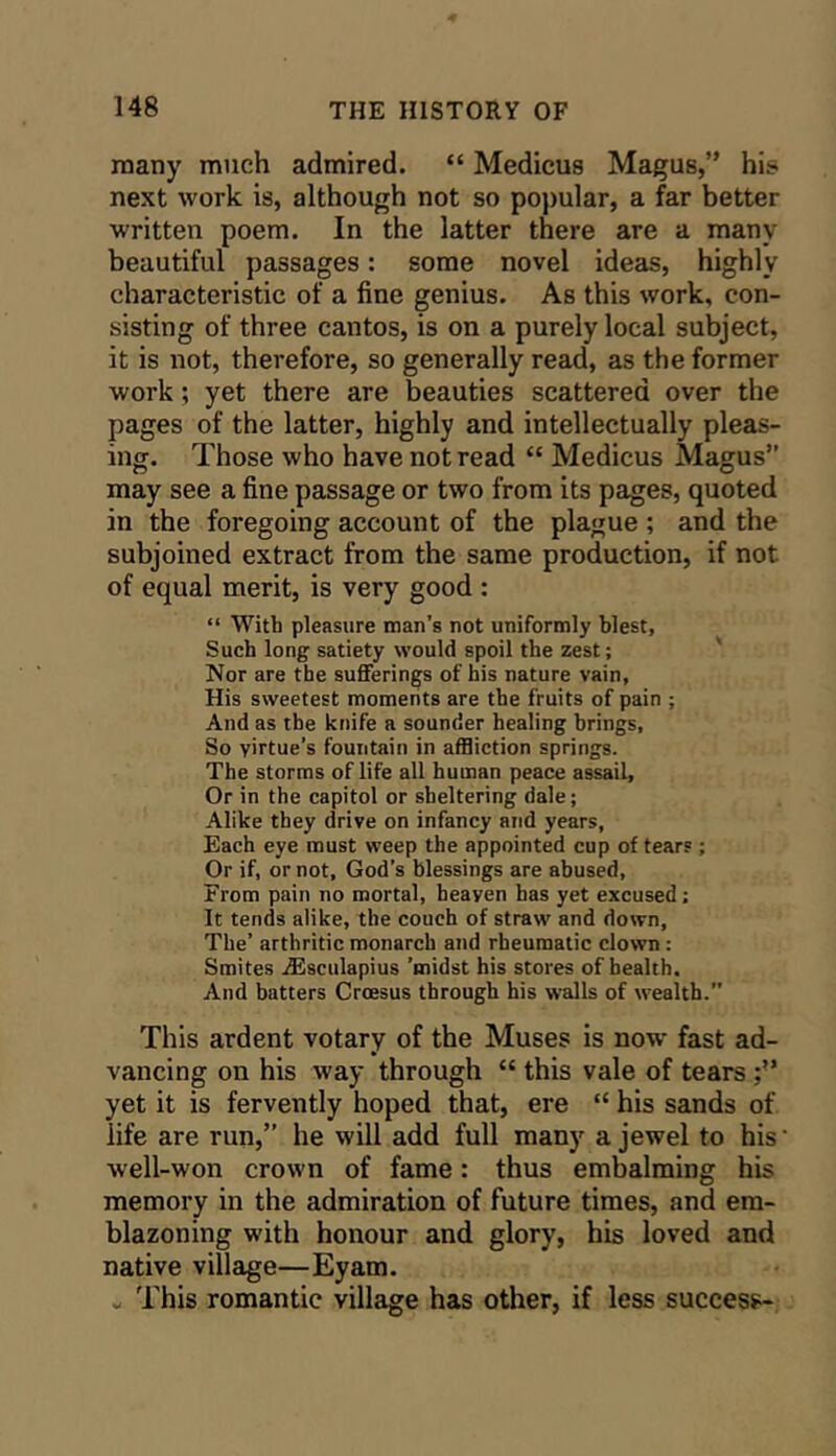 many much admired. “ Medicus Magus,” his next work is, although not so popular, a far better written poem. In the latter there are a many beautiful passages: some novel ideas, highly characteristic of a fine genius. As this work, con- sisting of three cantos, is on a purely local subject, it is not, therefore, so generally read, as the former work; yet there are beauties scattered over the pages of the latter, highly and intellectually pleas- ing. Those who have not read “ Medicus Magus” may see a fine passage or two from its pages, quoted in the foregoing account of the plague ; and the subjoined extract from the same production, if not of equal merit, is very good : “ With pleasure man’s not uniformly blest, Such long satiety would spoil the zest; Nor are the sufferings of his nature vain, His sweetest moments are the fruits of pain ; And as the knife a sounder healing brings. So virtue’s fountain in affliction springs. The storms of life all human peace assail. Or in the capitol or sheltering dale; Alike they drive on infancy and years. Each eye must weep the appointed cup of tears; Or if, or not, God’s blessings are abused. From pain no mortal, heaven has yet excused; It tends alike, the couch of straw and down, The’ arthritic monarch and rheumatic clown : Smites iEsculapius ’midst his stores of health. And batters Croesus through his walls of wealth.” This ardent votary of the Muses is now fast ad- vancing on his way through “ this vale of tears yet it is fervently hoped that, ere “ his sands of life are run,” he will add full many a jewel to his' well-won crown of fame: thus embalming his memory in the admiration of future times, and em- blazoning with honour and glory, his loved and native village—Eyam. „ This romantic village has other, if less success-