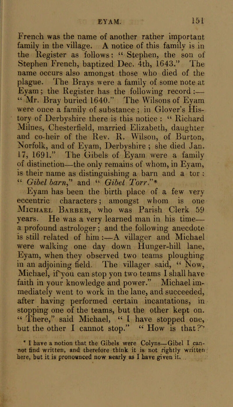 French was the name of another rather important family in the village. A notice of this family is in the Register as follows: “ Stephen, the son of Stephen French, baptized Dec. 4th, 1643.” The name occurs also amongst those who died of the plague. The Brays were a family of some note at Eyam; the Register has the following record :— “ Mr. Bray buried 1640.” The Wilsons of Eyam were once a family of substance ; in Glover’s His- tory of Derbyshire there is this notice : “ Richard Milnes, Chesterfield, married Elizabeth, daughter and co-heir of the Rev. R. Wilson, of Burton, Norfolk, and of Eyam, Derbyshire ; she died Jan. 17, 1691.” I'he Gibels of Eyam were a family of distinction—the only remains of whom, in Eyam, is their name as distinguishing a barn and a tor : “ Gibel barn,” and “ Gibel Torr.”* Eyam has been the birth place of a few very eccentric characters; amongst whom is one Michael Barber, who was Parish Clerk 59 years. He was a very learned man in his time— a profound astrologer; and the following anecdote is still related of him :—A villager and Michael w’ere walking one day down Hunger-hill lane, Eyam, when they observed two teams ploughing in an adjoining field. The villager said, “ Now, Michael, iPj’ou can stop yon two teams I shall have faith in your knowledge and power.” Michael im- mediately w'ent to work in the lane, and succeeded, after having performed certain incantations, in stopping one of the teams, but the other kept on. “ There,” said Michael, “ [ have stopped one, but the other I cannot stop.” “ How is that?’’ * I have a notion that the Gibels were Colyns—Gibel I can- not find written, and therefore think it is not rightly written here, but it is pronounced now nearly as I have given it. .