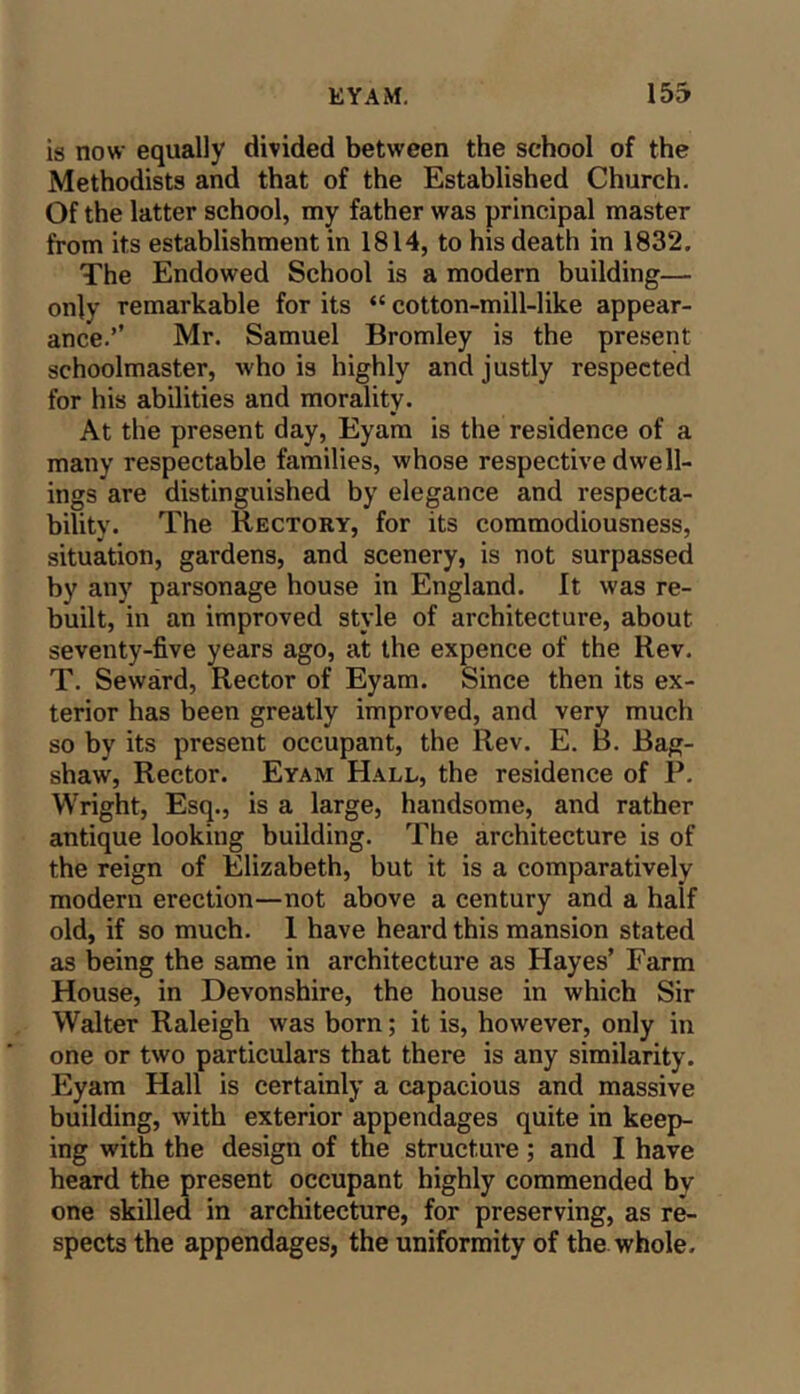 is now equally divided between the school of the Methodists and that of the Established Church. Of the latter school, my father was principal master from its establishment in 1814, to his death in 1832. The Endowed School is a modern building— only remarkable for its “ cotton-mill-like appear- ance.’’ Mr. Samuel Bromley is the pre.sent schoolmaster, who is highly and justly respected for his abilities and morality. At the present day, Eyam is the residence of a many respectable families, whose respective dwell- ings are distinguished by elegance and respecta- bility. The Rectory, for its commodiousness, situation, gardens, and scenery, is not surpassed by any parsonage house in England. It was re- built, in an improved style of architecture, about seventy-five years ago, at the expence of the Rev. T. Seward, Rector of Eyam. Since then its ex- terior has been greatly improved, and very much so by its present occupant, the Rev. E. B. Bag- shaw, Rector. Eyam Hall, the residence of P. Wright, Esq., is a large, handsome, and rather antique looking building. The architecture is of the reign of Elizabeth, but it is a comparatively modern erection—not above a century and a half old, if so much. 1 have heard this mansion stated as being the same in architecture as Hayes’ Farm House, in Devonshire, the house in which Sir Walter Raleigh was born; it is, however, only in one or two particulars that there is any similarity. Eyam Hall is certainly a capacious and massive building, with exterior appendages quite in keep- ing with the design of the structure; and I have heard the present occupant highly commended by one skilled in architecture, for preserving, as re- spects the appendages, the uniformity of the whole.