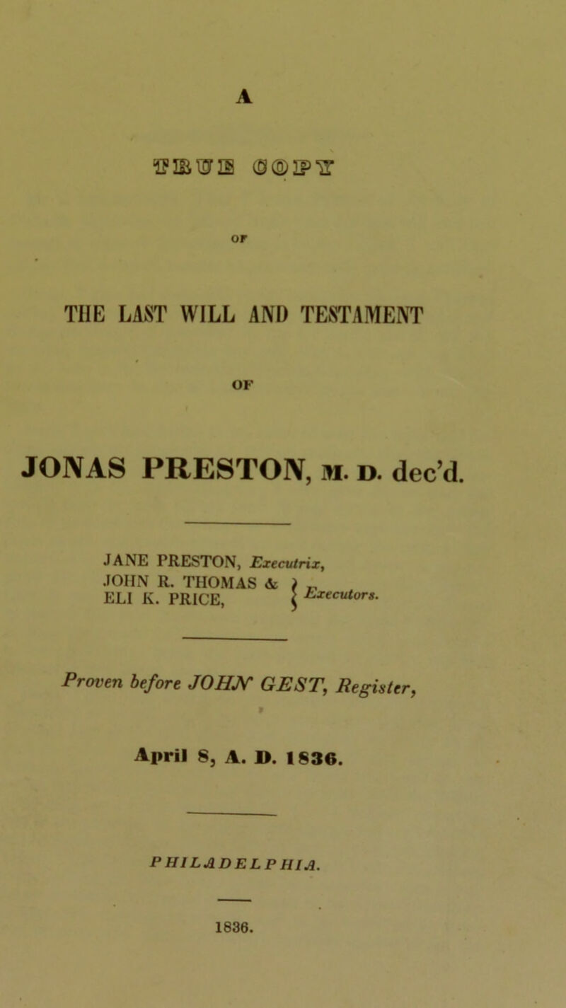 A or THE LAST WILL AND TESTAMENT OF JONAS PRESTON, m. d. dee d. JANE FRESTON, Executrix, JOHN R. THOMAS & ) „ ELI K. PRICE, ' Executors. Proven before JOHN GEST\ Register, » April 8, A. D. 1836. PHILADELPHIA. 1836.