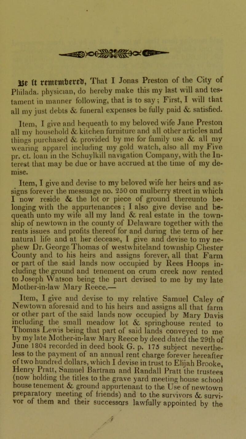 Philada. physician, do hereby make this my last will and tes- tament in manner following, that is to say; First, I will that all my just debts &, funeral expenses be fully paid 6c satisfied. Item, I give and bequeath to my beloved wife Jane Preston all my household &. kitchen furniture and all other articles and things purchased 6c provided by me for family use & all my wearing apparel including my gold watch, also all my Five pr. ct. loan in the Schuylkill navigation Company, with the In- terest that may be due or have accrued at the time of my de- mise. Item, I give and devise to my beloved wife her heirs and as- signs forever the messuage no. 250 on mulberry street in which I now reside 6c the lot or piece of ground thereunto be- longing with the appurtenances; I also give devise and be- queath unto my wife all my land 6c real estate in the town- ship of newtown in the county of Delaware together with the rents issues and profits thereof for and during the term of her natural life and at her decease, I give and devise to my ne- phew Dr. George Thomas of westw hiteland township Chester County and to his heirs and assigns forever, all that Farm or part of the said lands now occupied by Rees Hoops in- cluding the ground and tenement on crum creek now rented to Joseph VVatson being the part devised to me by my late Mother-in-law Mary Reece.— Item, I give and devise to my relative Samuel Caley of Newtown aforesaid and to his heirs and assigns all that farm or other part of the said lands now occupied by Mary Davis including the small meadow lot 6c springhouse rented to Thomas Lewis being that part of said lands conveyed to me by my late Mother-in-law Mary Reece by deed dated the 29th of June 1804 recorded in deed book G. p.* 175 subject neverthe- less to the payment of an annual rent charge forever hereafter of two hundred dollars, which I devise in trust to Elijah Brooke, Henry Pratt, Samuel Bartram and Randall Pratt the trustees (now holding the titles to the grave yard meeting house school house tenement &, ground appurtenant to the Use of newtowm preparatory meeting of friends) and to the survivors 6c survi- vor of them and their successors lawfully appointed by the f
