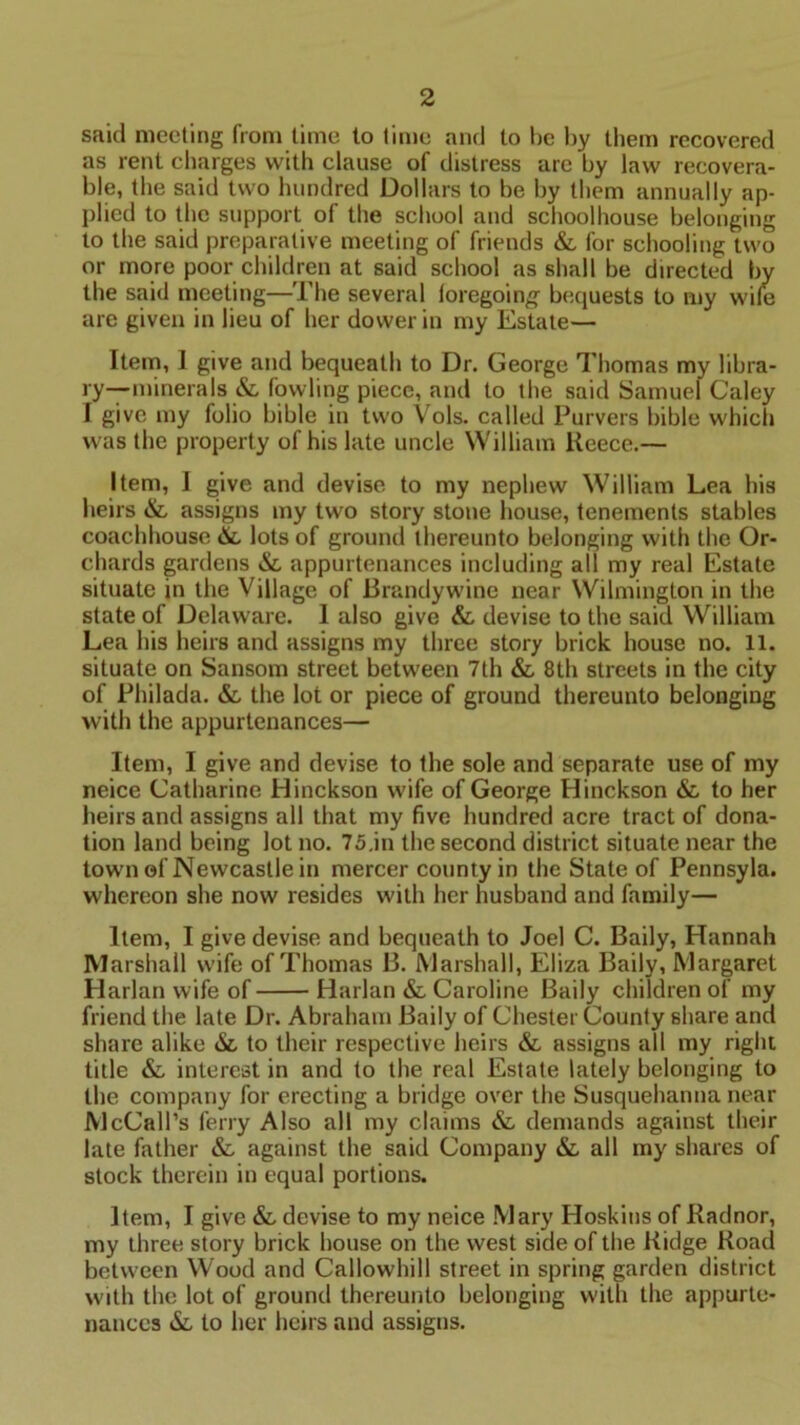 said meeting from time to time and to be by them recovered as rent charges with clause of distress are by law recovera- ble, the said two hundred Dollars to be by them annually ap- plied to the support of the school and schoolhouse belonging to the said preparative meeting of friends &, for schooling two or more poor children at said school as shall be directed by the said meeting—The several foregoing bequests to my wile are given in lieu of her dower in my Estate— Item, 1 give and bequeath to Dr. George Thomas my libra- ry—minerals & fowling piece, and to the said Samuel Caley I give my folio bible in two Vols. called Purvers bible which was the property of his late uncle William Keece.— Item, I give and devise to my nephew William Lea his heirs &, assigns my two story stone house, tenements stables coachhouse &, lots of ground thereunto belonging with the Or- chards gardens &, appurtenances including all my real Estate situate in the Village of Brandywine near Wilmington in the state of Delaware. 1 also give &, devise to the said William Lea his heirs and assigns my three story brick house no. 11. situate on Sansom street between 7th & 8th streets in the city of Philada. &, the lot or piece of ground thereunto belonging with the appurtenances— Item, I give and devise to the sole and separate use of my neice Catharine Hinckson wife of George Hinckson & to her heirs and assigns all that my five hundred acre tract of dona- tion land being lot no. 75.in the second district situate near the town of Newcastle in mercer county in the State of Pennsyla. whereon she now resides with her husband and family— Item, I give devise and bequeath to Joel C. Baily, Hannah Marshall wife of Thomas B. Marshall, Eliza Baily, Margaret Harlan wife of Harlan & Caroline Baily children of my friend the late Dr. Abraham Baily of Chester County share and share alike &, to their respective heirs & assigns all my right title & interest in and to the real Estate lately belonging to the company for erecting a bridge over the Susquehanna near McCall’s ferry Also all my claims & demands against their late father & against the said Company & all my shares of stock therein in equal portions. Item, I give & devise to my neice Mary Hoskins of Radnor, my three story brick house on the west side of the Ridge Road between Wood and Callowhill street in spring garden district with the lot of ground thereunto belonging with the appurte- nances &, to her heirs and assigns.