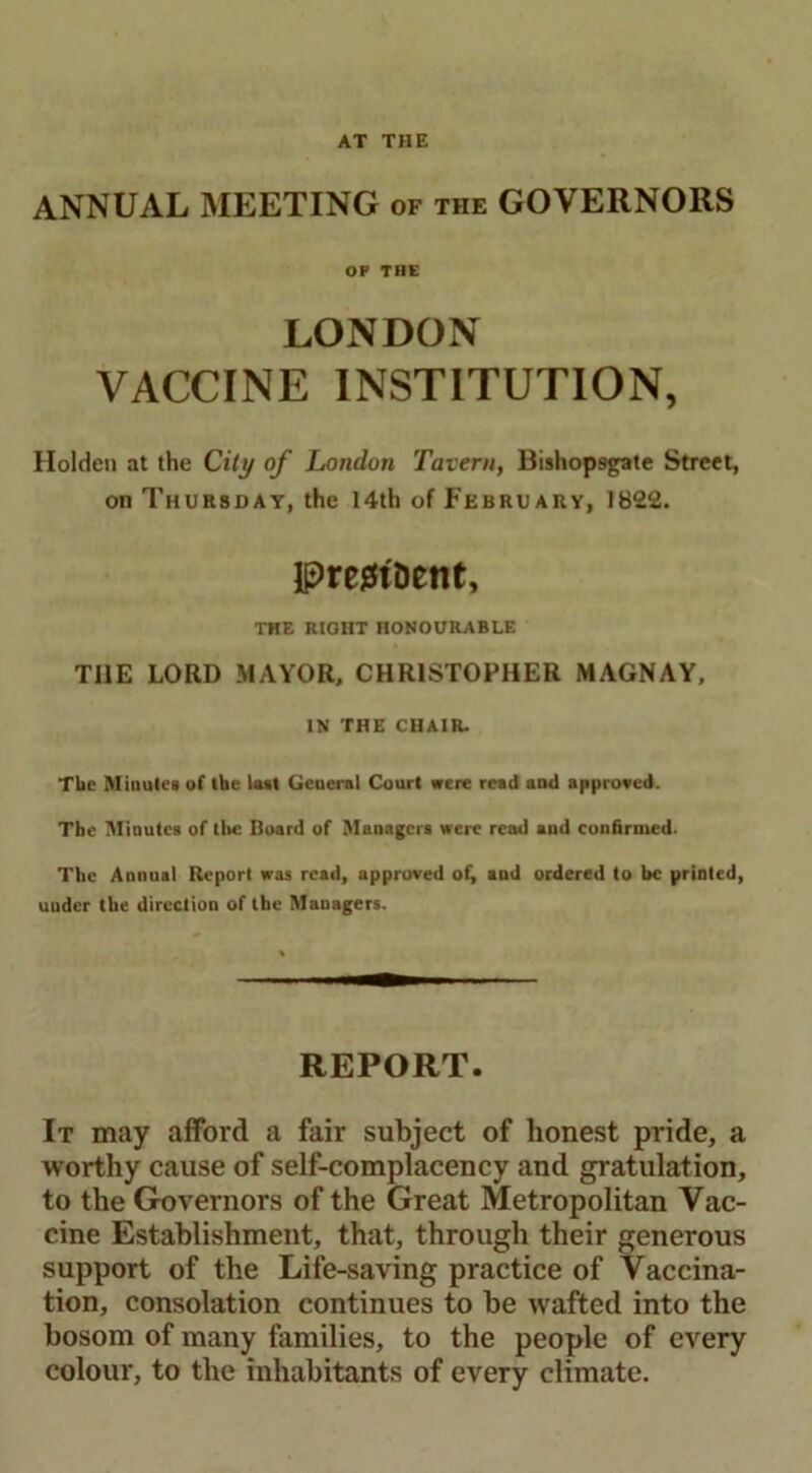 AT THE ANNUAL MEETING of the GOVERNORS OP THE LONDON VACCINE INSTITUTION, Holden at the City of London Tavern, Bishop9gate Street, on Thursday, the 14th of February, 1822. IpregtDetit, THE RIGHT HONOURABLE TI1E LORD MAYOR, CHRISTOPHER MAGNAY, IN THE CHAIR. The Minutes of (he last General Court were read and approved. The Minutes of the Board of Managers were read and confirmed. The Annual Report was read, approved of, and ordered to be printed, under the direction of the Managers. REPORT. It may afford a fair subject of honest pride, a worthy cause of self-complacency and gratulation, to the Governors of the Great Metropolitan Vac- cine Establishment, that, through their generous support of the Life-saving practice of Vaccina- tion, consolation continues to be wafted into the bosom of many families, to the people of every colour, to the inhabitants of every climate.