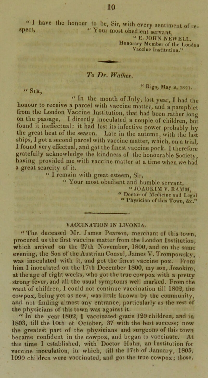 “ I spect, have the honour to be. Sir, with every sentiment of re- “ Your most obedient servant, “ E. JOHN NEWELL. Honorary Member of the Loudon Vaccine Institution.” To Dr. Walker. „g “ Riga, May a, 1821. “ In the month of July, last year, I had the honour to receive a parcel with vaccine matter, and a pamphlet from the London Vaccine Institution, that had been rather lon«r on the passage. I directly inoculated a couple of children, but found it ineffectual: it had lost its infective power probably by the great heat of the season. Late in the autumn, with the last ships, I got a second parcel with vaccine matter, which, on a trial, I found very effectual, and got the finest vaccine pock. I therefore gratefully acknowledge the kindness of the honourable Society, having provided me with vaccine matter at a time when we had a great scarcity of it. “ I remain with great esteem, Sir, “ Your most obedient and humble servant, “ JOAOKLVI V. RAMM, “ Doctor of Medicine and Legal “ Physician of this Town, &c. VACCINATION IN LIVONIA. •c The deceased Mr. James Pearson, merchant of this town, procured us the first vaccine matter from the London Institution, which arrived on the 27lh November, 1800, and on the same evening, the Son of the Austrian Consol, James V. Trompowsky, was inoculated with it, and got the finest vaccine pox. From him I inoculated on the 17th December 1800, my son, Joaokim, at the age of eight weeks, who got the true cowpox with a pretty strong fever, and all the usual symptoms well marked. From the want of children, I could not continue vaccination till 1802, the cowpox, being yet as new, was little known by the community, and not finding almost any entrance, particularly as the rest of the physicians of this town was against it. “ In the year 1802, I vaccinated gratis 120children, and in 1803, till the 10th of October, 37 with the best success; now the greatest part of the physicians and surgeons of this town became confident in the cowpox, and began to vaccinate. At this time I established, with Doctor Huhn, an Institution for vaccine inoculation, in which, till the 17th of January, 1805, 1090 children were vaccinated, and got the true cowpox; those,