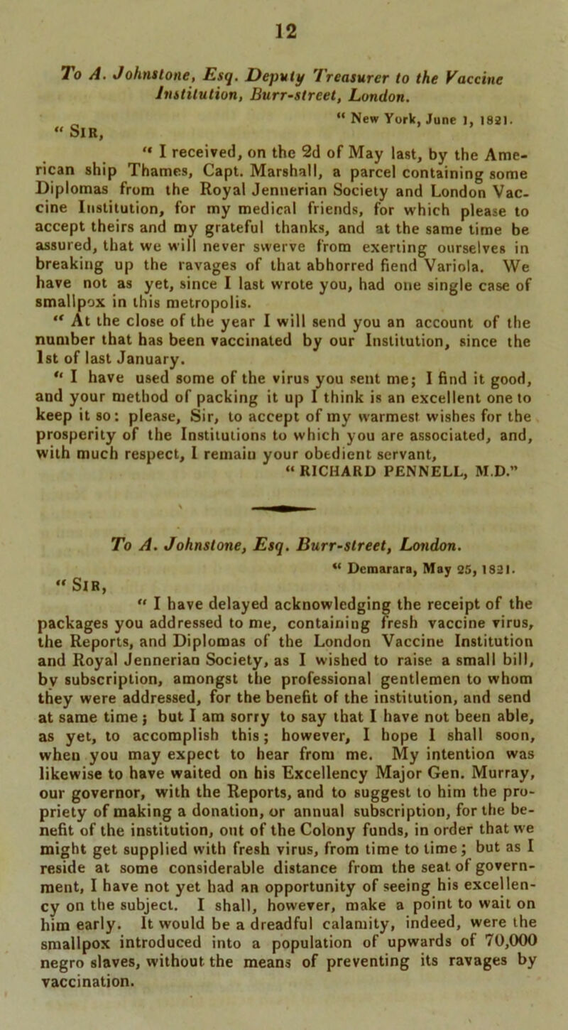 To A. Johnstone, Esq. Deputy Treasurer to the Eaccine Institution, Burr-street, London. „ “ New York, June 1, 1821. “ Sir, “ I received, on the 2d of May last, by the Ame- rican ship Thames, Capt. Marshall, a parcel containing some Diplomas from the Royal Jennerian Society and London Vac- cine Institution, for my medical friends, for which please to accept theirs and my grateful thanks, and at the same time be assured, that we will never swerve from exerting ourselves in breaking up the ravages of that abhorred fiend Variola. We have not as yet, since I last wrote you, had one single case of smallpox in this metropolis. “ At the close of the year I will send you an account of the number that has been vaccinated by our Institution, since the 1st of last January. “ I have used some of the virus you sent me; I find it good, and your method of packing it up I think is an excellent one to keep it so: please, Sir, to accept of my warmest wishes for the prosperity of the Institutions to which you are associated, and, with much respect, 1 remain your obedient servant, “ RICHARD PENNELL, M.D.” To A. Johnstone, Esq. Burr-street, London. “ Demarara, May 25, 1821. “ Sir, “ I have delayed acknowledging the receipt of the packages you addressed to me, containing fresh vaccine virus, the Reports, and Diplomas of the London Vaccine Institution and Royal Jennerian Society, as I wished to raise a small bill, by subscription, amongst the professional gentlemen to whom they were addressed, for the benefit of the institution, and send at same time; but I am sorry to say that I have not been able, as yet, to accomplish this; however, I hope 1 shall soon, when you may expect to hear from me. My intention was likewise to have waited on his Excellency Major Gen. Murray, our governor, with the Reports, and to suggest to him the pro- priety of making a donation, or annual subscription, for the be- nefit of the institution, out of the Colony funds, in order that we might get supplied with fresh virus, from time to time; but as I reside at some considerable distance from the seat of govern- ment, I have not yet had an opportunity of seeing his excellen- cy on the subject. I shall, however, make a point to wail on him early. It would be a dreadful calamity, indeed, were the smallpox introduced into a population of upwards of 70,000 negro slaves, without the means of preventing its ravages by vaccination.