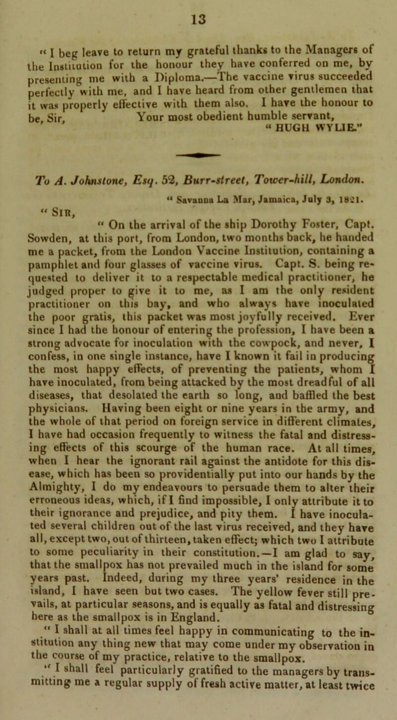 «< i beg leave to return my grateful thanks to the Managers of the Institution for the honour they have conferred on me, by presenting me with a Diploma.—The vaccine virus succeeded perfectly with me, and 1 have heard from other gentlemen that it was properly effective with them also. I have the honour to be Sir Your most obedient humble servant, “HUGH WYLIE. To A. Johnstone, Esq. 52, Burr-street, Tower-hill, London. “ Savanna La Mar, Jamaica, July 3, 1881. “ Sir, On the arrival of the ship Dorothy Foster, Capt. Sowden, at this port, from London, two months back, he handed me a packet, from the London Vaccine Institution, containing a pamphlet and four glasses of vaccine virus. Capt. S. being re- quested to deliver it to a respectable medical practitioner, he judged proper to give it to me, as I am the only resident practitioner on this bay, and who always have inoculated the poor gratis, this packet was most joyfully received. Ever since I had the honour of entering the profession, I have been a strong advocate for inoculation with the cowpock, and never, I confess, in one single instance, have I known it fail in producing the most happy effects, of preventing the patients, whom I have inoculated, from being attacked by the most dreadful of all diseases, that desolated the earth so long, and baffled the best physicians. Having been eight or nine years in the army, and the whole of that period on foreign service in different climates, 1 have had occasion frequently to witness the fatal and distress- ing effects of this scourge of the human race. At all times, when I hear the ignorant rail against the antidote for this dis- ease, which has been so providentially put into our hands by the Almighty, I do my endeavours to persuade them to alter their erroneous ideas, which, if I find impossible, I only attribute it to their ignorance and prejudice, and pity them. I have inocula- ted several children out of the last virus received, and they have all, except two, out of thirteen, taken effect; which two I attribute to some peculiarity in their constitution.—I am glad to say, that the smallpox has not prevailed much in the island for some years past. Indeed, during my three years’ residence in the island, I have seen but two cases. The yellow fever still pre- vails, at particular seasons, and is equally as fatal and distressing here as the smallpox is in England. “ I shall at all times feel happy in communicating to the in- stitution any thing new that may come under my observation in the course of my practice, relative to the smallpox. “ I shall feel particularly gratified to the managers by trans- mitting me a regular supply of fresh active matter, at least twice