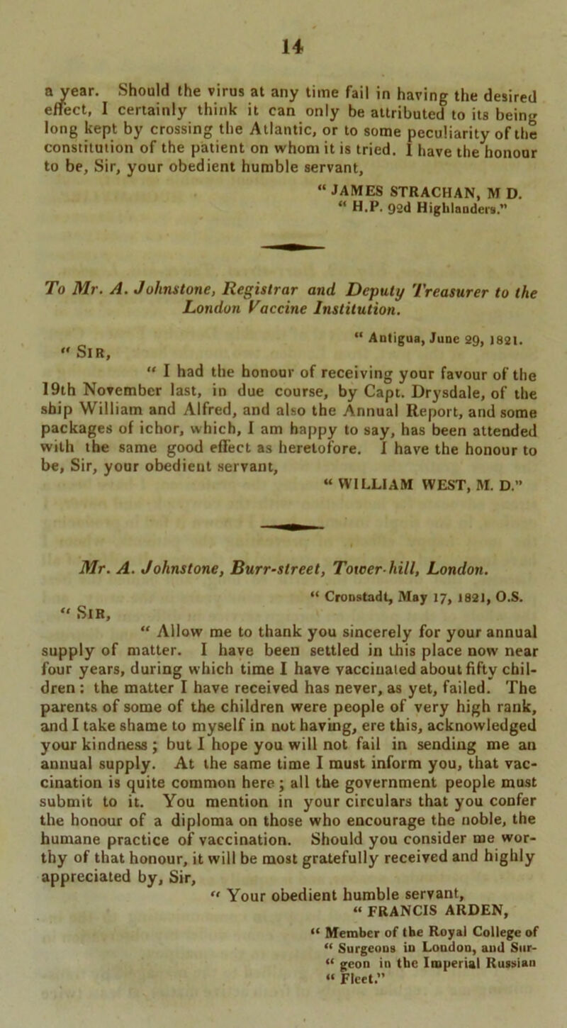 a year. Should the virus at any time fail in having the desired effect, I certainly think it can only be attributed to its being long kept by crossing the Atlantic, or to some peculiarity of the constitution of the patient on whom it is tried. 1 have the honour to be. Sir, your obedient humble servant, “ JAMES STRACHAN, M D. “ H.P. gad Highlanders. To Mr. A. Johnstone, Registrar and Deputy Treasurer to the London Vaccine Institution. “ Antigua, June 2Q, 1821. « Sir, “ I had the honour of receiving your favour of the 19th November last, in due course, by Capt. Drysdale, of the ship William and Alfred, and also the Annual Report, and some packages of ichor, which, I am happy to say, has been attended with the same good effect as heretofore. I have the honour to be, Sir, your obedient servant, “ WILLIAM WEST, M. D.” Mr. A. Johnstone, Burr-street, Tower-hill, London. “ Cronstadt, May 17, 1821, O.S. “ Sir, “ Allow me to thank you sincerely for your annual supply of matter. I have been settled in this place now near four years, during which time I have vaccinated about fifty chil- dren : the matter I have received has never, as yet, failed. The parents of some of the children were people of very high rank, and I take shame to myself in not having, ere this, acknowledged your kindness ; but I hope you will not fail in sending me an annual supply. At the same time I must inform you, that vac- cination is quite common here; all the government people must submit to it. You mention in your circulars that you confer the honour of a diploma on those who encourage the noble, the humane practice of vaccination. Should you consider me wor- thy of that honour, it will be most gratefully received and highly appreciated by. Sir, “ Your obedient humble servant, “ FRANCIS ARDEN, “ Member of the Royal College of “ Surgeons in London, and Siir- “ geon in the Imperial Russian “ Fleet.”