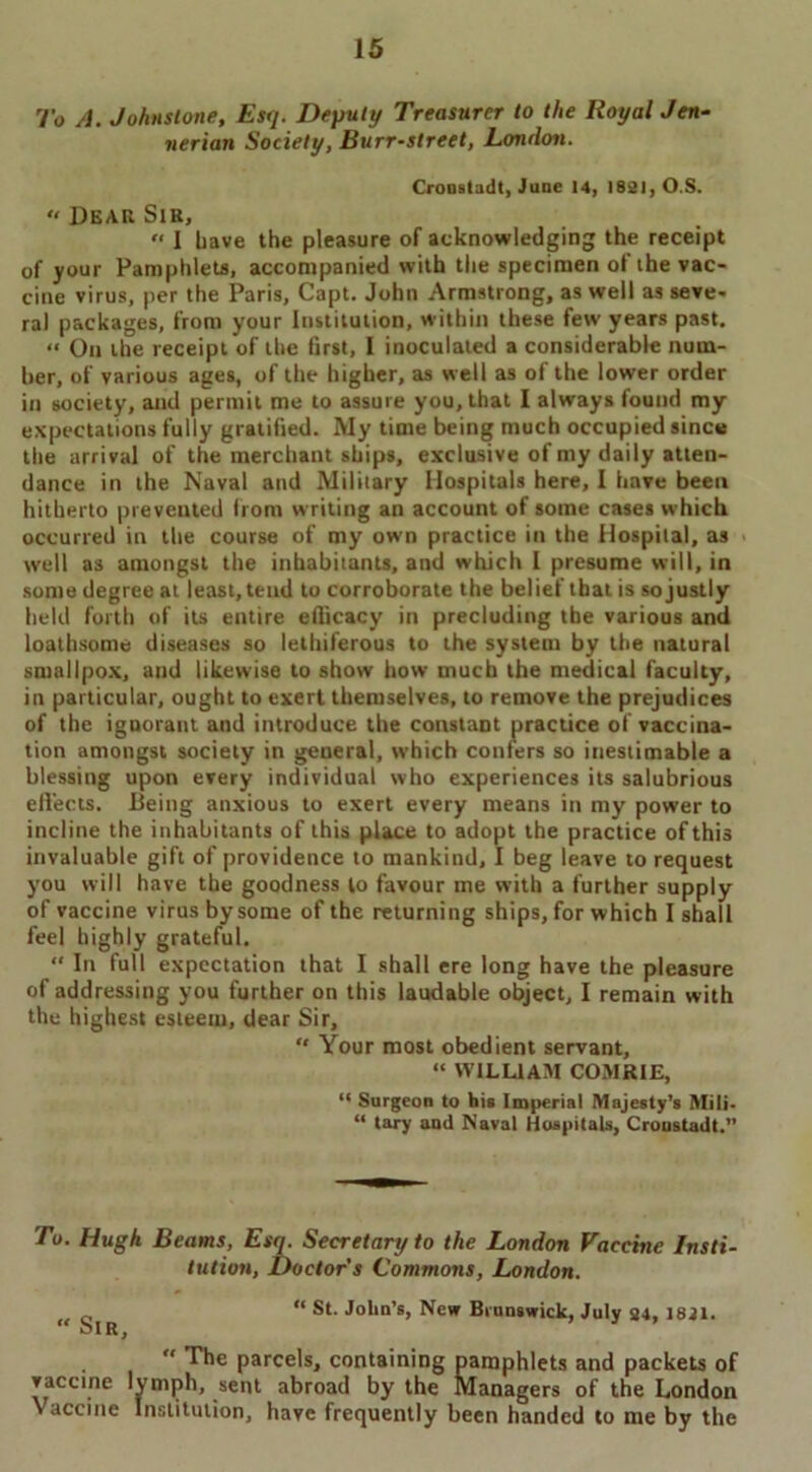To A. Johnstone, Esq. Deputy Treasurer to the Royal Jen- nerian Society, Burr-street, London. Cronstadt, June 14, 1821, O.S. « Dear Sir, “ I have the pleasure of acknowledging the receipt of your Pamphlets, accompanied with the specimen of the vac- cine virus, per the Paris, Capt. John Armstrong, as well as seve- ral packages, from your Institution, within these few years past. « On the receipt of the first, I inoculated a considerable num- ber, of various ages, of the higher, as well as of the lower order in society, and permit me to assure you, that I always found my expectations fully gratified. My time being much occupied since the arrival of the merchant ships, exclusive of my daily atten- dance in the Naval and Military Hospitals here, I have been hitherto prevented from writing an account of some cases which occurred in the course of my own practice in the Hospital, as well as amongst the inhabitants, and which I presume will, in some degree at least, tend to corroborate the belief that is so justly held forth of its entire efficacy in precluding the various and loathsome diseases so lethiferous to the system by the natural smallpox, and likewise to show how much the medical faculty, in particular, ought to exert themselves, to remove the prejudices of the ignorant and introduce the constant practice of vaccina- tion amongst society in general, which confers so inestimable a blessing upon every individual who experiences its salubrious effects. Being anxious to exert every means in my power to incline the inhabitants of this place to adopt the practice of this invaluable gift of providence to mankind, I beg leave to request you will have the goodness to favour me with a further supply of vaccine virus by some of the returning ships, for which I shall feel highly grateful. “ In full expectation that I shall ere long have the pleasure of addressing you further on this laudable object, I remain with the highest esteem, dear Sir, “ Your most obedient servant, “ WILLIAM COMRIE, “ Surgeon to his Imperial Majesty’s Mili- “ tary and Naval Hospitals, Cronstadt.” To. Hugh Beams, Esq. Secretary to the London Vaccine Insti- tution, Doctors Commons, London. “ St. John’s, New Brunswick, July 24, 1821. “ Sir,  The parcels, containing pamphlets and packets of vaccine lymph, sent abroad by the Managers of the London Vaccine Institution, have frequently been handed to me by the