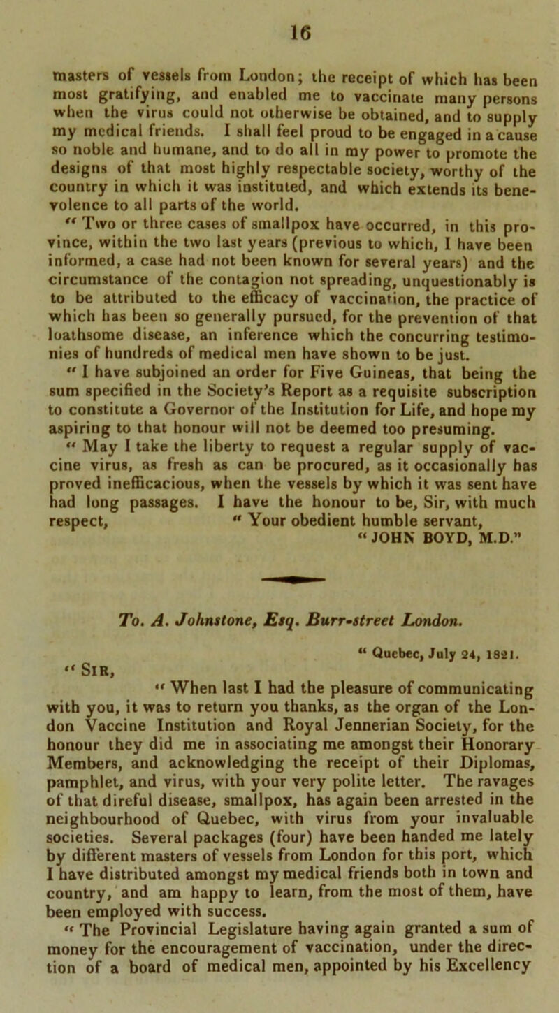 masters of vessels from London; the receipt of which has been most gratifying, and enabled me to vaccinate many persons when the virus could not otherwise be obtained, and to supply my medical friends. I shall feel proud to be engaged in a cause so noble and humane, and to do alt in roy power to promote the designs of that most highly respectable society, worthy of the country in which it was instituted, and which extends its bene- volence to all parts of the world. “ Two or three cases of smallpox have occurred, in this pro- vince, within the two last years (previous to which, I have been informed, a case had not been known for several years) and the circumstance of the contagion not spreading, unquestionably is to be attributed to the efficacy of vaccination, the practice of which has been so generally pursued, for the prevention of that loathsome disease, an inference which the concurring testimo- nies of hundreds of medical men have shown to be just.  I have subjoined an order for Five Guineas, that being the sum specified in the Society’s Report as a requisite subscription to constitute a Governor of the Institution for Life, and hope my aspiring to that honour will not be deemed too presuming. “ May I take the liberty to request a regular supply of vac- cine virus, as fresh as can be procured, as it occasionally has proved inefficacious, when the vessels by which it was sent have had long passages. I have the honour to be. Sir, with much respect,  Your obedient humble servant, “JOHN BOYD, M.D.” To. A. Johnstone, Esq. Burr-street London. “ Quebec, July 24, 1821. “ Sir, “ When last I had the pleasure of communicating with you, it was to return you thanks, as the organ of the Lon- don Vaccine Institution and Royal Jennerian Society, for the honour they did me in associating me amongst their Honorary Members, and acknowledging the receipt of their Diplomas, pamphlet, and virus, with your very polite letter. The ravages of that direful disease, smallpox, has again been arrested in the neighbourhood of Quebec, with virus from your invaluable societies. Several packages (four) have been handed me lately by different masters of vessels from London for this port, which I have distributed amongst my medical friends both in town and country, and am happy to learn, from the most of them, have been employed with success. « The Provincial Legislature having again granted a sum of money for the encouragement of vaccination, under the direc- tion of a board of medical men, appointed by his Excellency