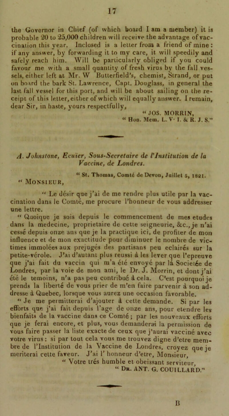 the Governor in Chief (of which board I am a member) it ia probable 20 to 25,000 children will receive the advantage of vac- cination this year. Inclosed is a letter from a friend of mine : if any answer, by forwarding it to my care, it will speedily and safely reach him. Will be particularly obliged if you could favour me with a small quantity of fresh virus by the fall ves- sels, either left at Mr. W Butterfield’s, chemist. Strand, or put on board the bark St. Lawrence, Capt. Douglass, in general the last fall vessel for this port, and will be about sailing on the re- ceipt of this letter, either of which will equally answer. I remain, dear Sir, in haste, yours respectfully, “JOS. MORRIN, “ Hod. Mem. L. V- I. & R. J. s. A. Johnstone, Ecuier, Sous-Secretaire de l'Institution de la Vaccine, de Londres. “ St. Thomas, Comt6 de Devon, Juillet 5, 1821. “ Monsieur, “ Le desir que j’ai de me rendre plus utile par la vac- cination dans le Comte, me procure l’honneur de vous addresser une lettre. “ Quoiquc je sois depuis le commencement de mes etudes dans la medecine, proprietaire de cette seigneurie, &c.,je n’ai cesse depuis onze ans que je la practique ici, de profiler de mon influence et de mon exactitude pour diminuer le nombre de vic- times immolees aux prejuges des partisans peu eclaires sur la petite-verole. J’ai d’autant plus reussi a les lever que I’epreuve que j’ai fait du vaccin qui m’a ete envoye par la Societ6e de Londres, par la voie de mon ami, le Dr. J. Morrin, et dont j’ai ete le temoins, n’a pas peu contribue d cela. C’est pourquoije prends la liberte de vous prier de m’en faire parvenir a son ad- dresse d Quebec, lorsque vous aurez une occasion favorable. “ Je me permitterai d’ajouter d cette demande. Si par les efforts que j’ai fait depuis l’age de onze ans, pour etendre les bienfaits de la vaccine dans ce Comte; par les nouveaux efforts que je ferai encore, et plus, vous demanderai la permission de vous faire passer la liste exactede ceux que j’aurai vaccine avec votre virus: si par tout cela vous me trouvez digne d’etre mem- bre de I’lnstitution de la Vaccine de Londres, croyez queje meriterai cette faveur. J’ai 1’ honneur d’etre, Monsieur, “ Votre tres humble et obeissant serviteur, “ Dr. ANT. G. COUILLARD.