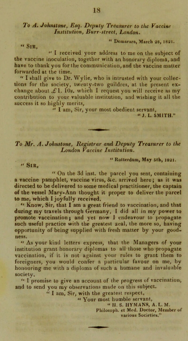 To A. Johnstone, Esq. Deputy Treasurer to the Vaccine Institution, Burr-street, London. “ Demarara, March 28, 1821. » Sir, “ I received your address to me on the subject of the vaccine inoculation, together with an honorary diploma, and have to thank you for the communication, and the vaccine matter forwarded at the time. “ I shall give to Dr. Wylie, who is intrusted with your collec- tions for the society, twenty-two guildres, at the present ex- change about £\. 10s. which 1 request you will receive as my contribution to your valuable institution, and wishing it all the success it so highly merits, “ I am, Sir, your most obedient servant, “ J. L. SMITH.” To Mr. A. Johnstone, Registrar and Deputy Treasurer to the London Vaccine Institution. “ Rotterdam, May Sth, J821. “ Sir,  On the 3d inst. the parcel you sent, containing a vaccine pamphlet, vaccine virus, &c. arrived here; as it was directed to be delivered to some medical practitioner, the captain of the vessel Mary-Ann thought it proper to deliver the parcel to me, which I joyfully received. “ Know, Sir, that I am a great friend to vaccination, and that during my travels through Germany, I did all in my power to promote vaccination j and yet now 1 endeavour to propagate such useful practice with the greatest zeal, the more so, having opportunity of being supplied with fresh matter by your good- ness. “ As your kind letters express, that the Managers of your institution grant honorary diplomas to all those who propagate vaccination, if it is not against your rules to grant them to foreigners, you would confer a particular favour on me, by honouring me with a diploma of such a humane and invaluable society. “ 1 promise to give an account of the progress of vaccination, and to send you my observations made on this subject. “ I am. Sir, with the greatest respect, « Your most humble servant, “ H. S. HYMANS, A. L. M. Philosoph. et Med. Doctor, Member of various Societies.”