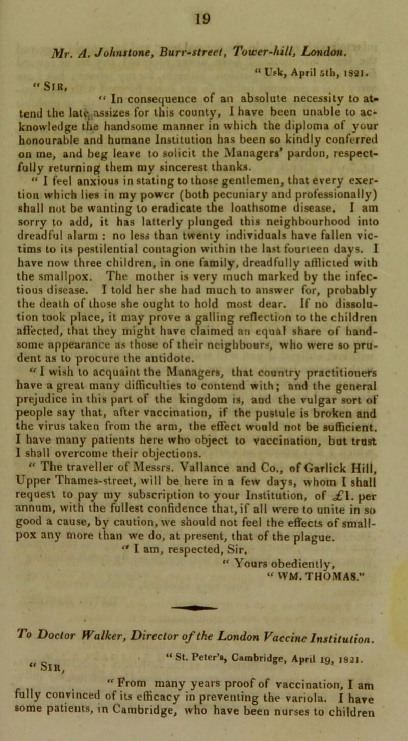 Mr. A. Johnstone, Burr-street, Tower-hill, London. “ Usk, April 5th, 1331 •  Sir, “ In consequence of an absolute necessity to at- tend the lateassizes for this county, I have been unable to ac- knowledge the handsome manner in which the diploma of your honourable and humane Institution has been so kindly conferred on me, and beg leave to solicit the Managers’ pardon, respect- fully returning them my sincerest thanks. “ I feel anxious in stating to those gentlemen, that every exer- tion which lies in my power (both pecuniary and professionally) shall not be wanting to eradicate the loathsome disease. I am sorry to add, it has latterly plunged this neighbourhood into dreadful alarm : no less than twenty individuals have fallen vic- tims to its pestilential contagion within the last fourteen days. I have now three children, in one family, dreadfully afflicted with the smallpox. The mother is very much marked by the infec- tious disease. I told her she had much to answer for, probably the death of those she ought to hold most dear. If no dissolu- tion took place, it may prove a galling reflection to the children affected, that they might have claimed an equal share of hand- some appearance as those of their neighbours, who were so pru- dent as to procure the antidote. I wish to acquaint the Managers, that country practitioners have a great many difficulties to contend with; and the general prejudice in this part of the kingdom is, and the vulgar sort of people say that, after vaccination, if the pustule is broken and the virus taken from the arm, the effect would not be sufficient. I have many patients here who object to vaccination, but trust I shall overcome their objections. “ The traveller of Messrs. Vallance and Co., ofGarlick Hill, Upper Thames-street, will be here in a few days, whom I shall request to pay my subscription to your Institution, of £\. per annum, with the fullest confidence that, if all were to unite in so good a cause, by caution, we should not feel the effects of small- pox any more than we do, at present, that of the plague.  I am, respected, Sir, “ Yours obediently, “ WM. THOMAS. To Doctor Walker, Director of the London Vaccine Institution. “ St. Peter’s, Cambridge, April 19, 1821. uIR/  From many years proof of vaccination, I am fully convinced of its efficacy in preventing the variola. I have some patients, in Cambridge, who have been nurses to children