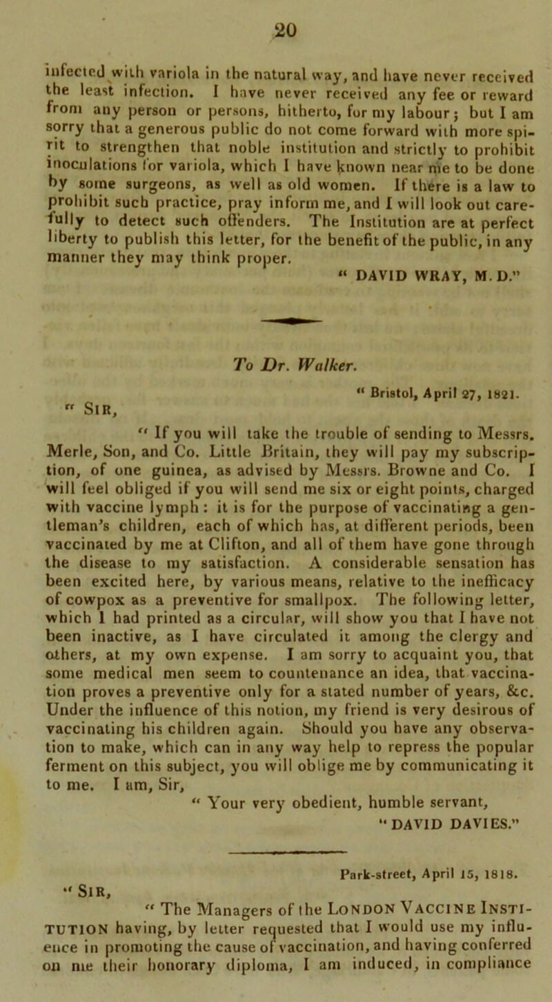 infected with variola in the natural way, and have never received the least infection. I have never received any fee or reward front any person or persons, hitherto, for nty labour; but I am sorry that a generous public do not come forward with more spi- rit to strengthen that noble institution and strictly to prohibit inoculations lor variola, which I have known near nte to be done by gome surgeons, as well as old women. If thtre is a law to prohibit such practice, pray inform me, and I will look out care- fully to detect such offenders. The Institution are at perfect liberty to publish this letter, for the benefit of the public, in any manner they may think proper. “ DAVID WRAY, M. D.” To Dr. Walker. “ Bristol, April 27, 1821. rr Sir, *' If you will take the trouble of sending to Messrs. Merle, Son, and Co. Little Britain, they will pay my subscrip- tion, of one guinea, as advised by Messrs. Browne and Co. I will feel obliged if you will send me six or eight points, charged with vaccine lymph : it is for the purpose of vaccinating a gen- tleman’s children, each of which has, at different periods, been vaccinated by me at Clifton, and all of them have gone through the disease to my satisfaction. A considerable sensation has been excited here, by various means, relative to the inefficacy of cowpox as a preventive for smallpox. The following letter, which 1 had printed as a circular, will show you that I have not been inactive, as I have circulated it among the clergy and others, at my own expense. I am sorry to acquaint you, that some medical men seem to countenance an idea, that vaccina- tion proves a preventive only for a stated number of years, &c. Under the influence of this notion, my friend is very desirous of vaccinating his children again. Should you have any observa- tion to make, which can in any way help to repress the popular ferment on this subject, you will oblige me by communicating it to me. I am. Sir, “ Your very obedient, humble servant, DAVID DAVIES.” Park-street, April 15, 1818. Sir, « The Managers of the London Vaccine Insti- tution having, by letter requested that I would use my influ- ence in promoting the cause of vaccination, and having conferred on nte their honorary diploma, I am induced, in compliance