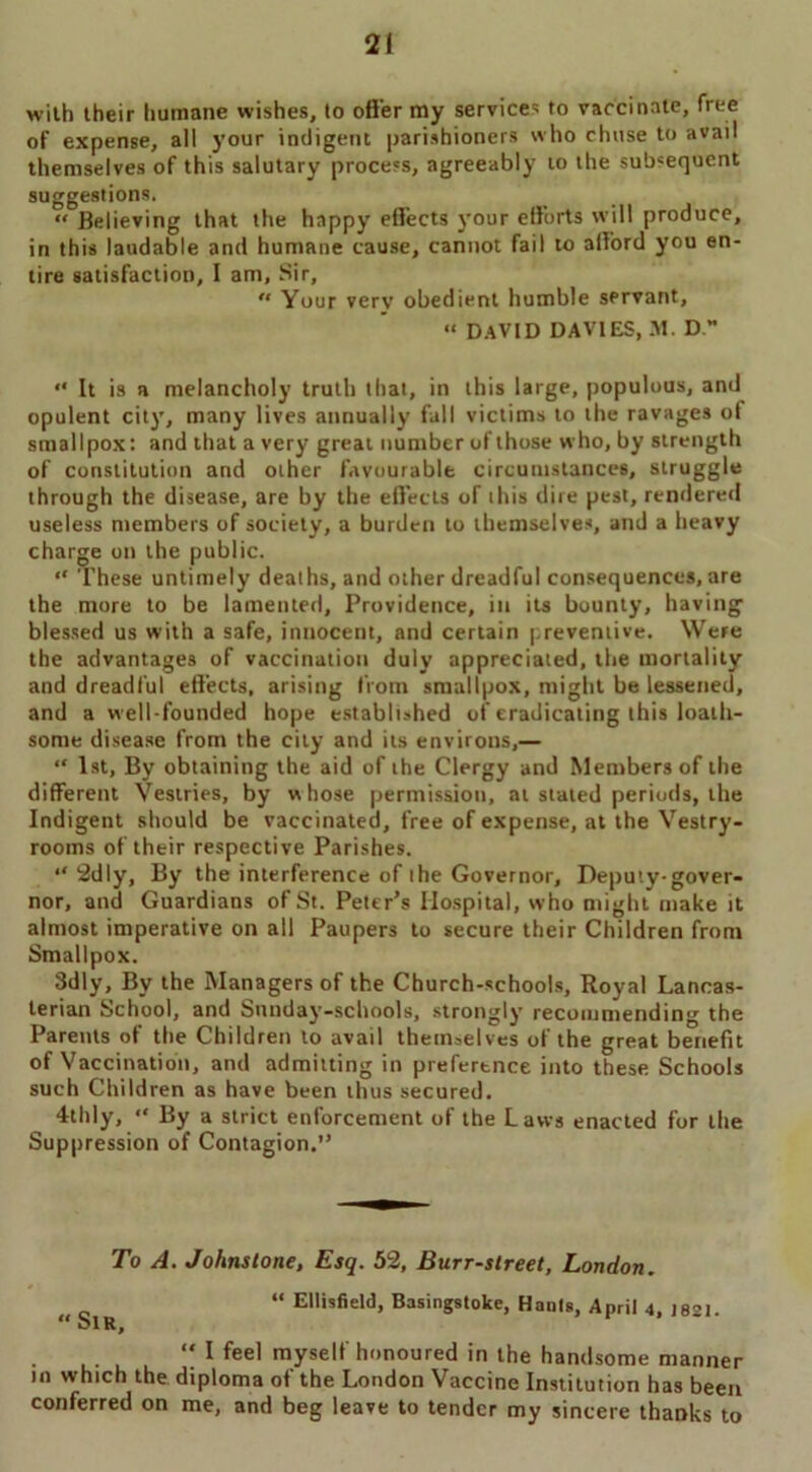 with their humane wishes, to offer my service- to vaccinate, free of expense, all your indigent parishioners who chuse to avail themselves of this salutary process, agreeably to the subsequent suggestions. “ Believing that the happy effects your efforts will produce, in this laudable and humane cause, cannot fail to afford you en- tire satisfaction, I am. Sir,  Your verv obedient humble servant, “ DAVID DAVIES, M. D. “ It is a melancholy truth that, in this large, populous, and opulent city, many lives annually fall victims to the ravages ol smallpox: and that a very great number of those who, by strength of constitution and other favourable circumstances, struggle through the disease, are by the effects of this dire pest, rendered useless members of society, a burden to themselves, and a heavy charge on the public. “ These untimely deaths, and other dreadful consequences, are the more to be lamented. Providence, in its bounty, having blessed us with a safe, innocent, and certain preventive. Were the advantages of vaccination duly appreciated, the mortality and dreadful effects, arising from smallpox, might be lessened, and a w ell-founded hope established of eradicating this loath- some disease from the city and its environs,— “ 1st, By obtaining the aid of the Clergy and Members of the different Vestries, by whose permission, at stated periods, the Indigent should be vaccinated, free of expense, at the Vestry- rooms of their respective Parishes. “ 2dly, By the interference of the Governor, Deputy-gover- nor, and Guardians of St. Peter’s Hospital, who might make it almost imperative on all Paupers to secure their Children from Smallpox. Sdly, By the Managers of the Church-schools, Royal Lanoas- terian School, and Sunday-schools, strongly recommending the Parents of the Children to avail themselves of the great benefit of Vaccination, and admitting in preference into these Schools such Children as have been thus secured. 4thly, “ By a strict enforcement of the Laws enacted for the Suppression of Contagion.” To A. Johnstone, Esq. 52, Burr-street, London. “ Ellisfield, Basingstoke, Hants, April 4, J82I. t< ol R,  1 feel myself honoured in the handsome manner in which the diploma of the London Vaccine Institution has been conferred on me, and beg leave to tender my sincere thanks to