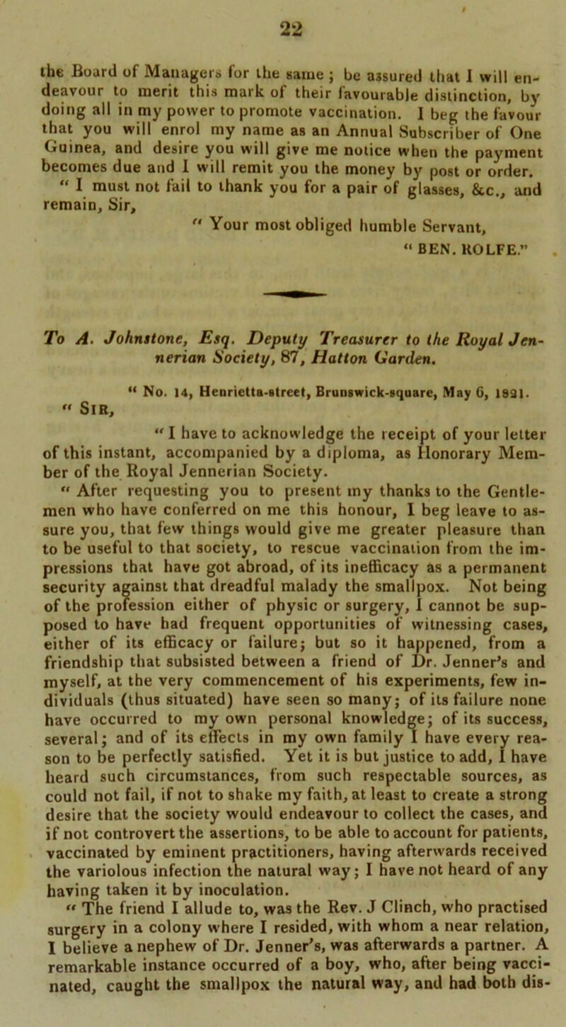 the Board of Managers for the same ; be assured that I will en- deavour to merit this mark of their favourable distinction, by doing all in my power to promote vaccination. I beg the favour that you will enrol my name as an Annual Subscriber of One Guinea, and desire you will give me notice when the payment becomes due and I will remit you the money by post or order. “ I must not fail to thank you for a pair of glasses, &c , and remain. Sir,  Your most obliged humble Servant, “BEN. KOLFE.” To A. Johnstone, Esq. Deputy Treasurer to the Royal Jen- nerian Society, 87, Hatton Carden. “ No. 14, Henrietta-street, Brunswick-square, May 6, 1831. “ Sir, “I have to acknowledge the receipt of your letter of this instant, accompanied by a diploma, as Honorary Mem- ber of the Royal Jennerian Society. “ After requesting you to present my thanks to the Gentle- men who have conferred on me this honour, 1 beg leave to as- sure you, that few things would give me greater pleasure than to be useful to that society, to rescue vaccination from the im- pressions that have got abroad, of its inefficacy as a permanent security against that dreadful malady the smallpox. Not being of the profession either of physic or surgery, I cannot be sup- posed to have had frequent opportunities of witnessing cases, either of its efficacy or failure; but so it happened, from a friendship that subsisted between a friend of Dr. Jenner’s and myself, at the very commencement of his experiments, few in- dividuals (thus situated) have seen so many; of its failure none have occurred to my own personal knowledge; of its success, several; and of its effects in my own family I have every rea- son to be perfectly satisfied. Yet it is but justice to add, I have heard such circumstances, from such respectable sources, as could not fail, if not to shake my faith, at least to create a strong desire that the society would endeavour to collect the cases, and if not controvert the assertions, to be able to account for patients, vaccinated by eminent practitioners, having afterwards received the variolous infection the natural way; I have not heard of any having taken it by inoculation.  The friend I allude to, was the Rev. J Clinch, who practised surgery in a colony where I resided, with whom a near relation, I believe a nephew of Dr. Jenner’s, was afterwards a partner. A remarkable instance occurred of a boy, who, after being vacci- nated, caught the smallpox the natural way, and had both dis-