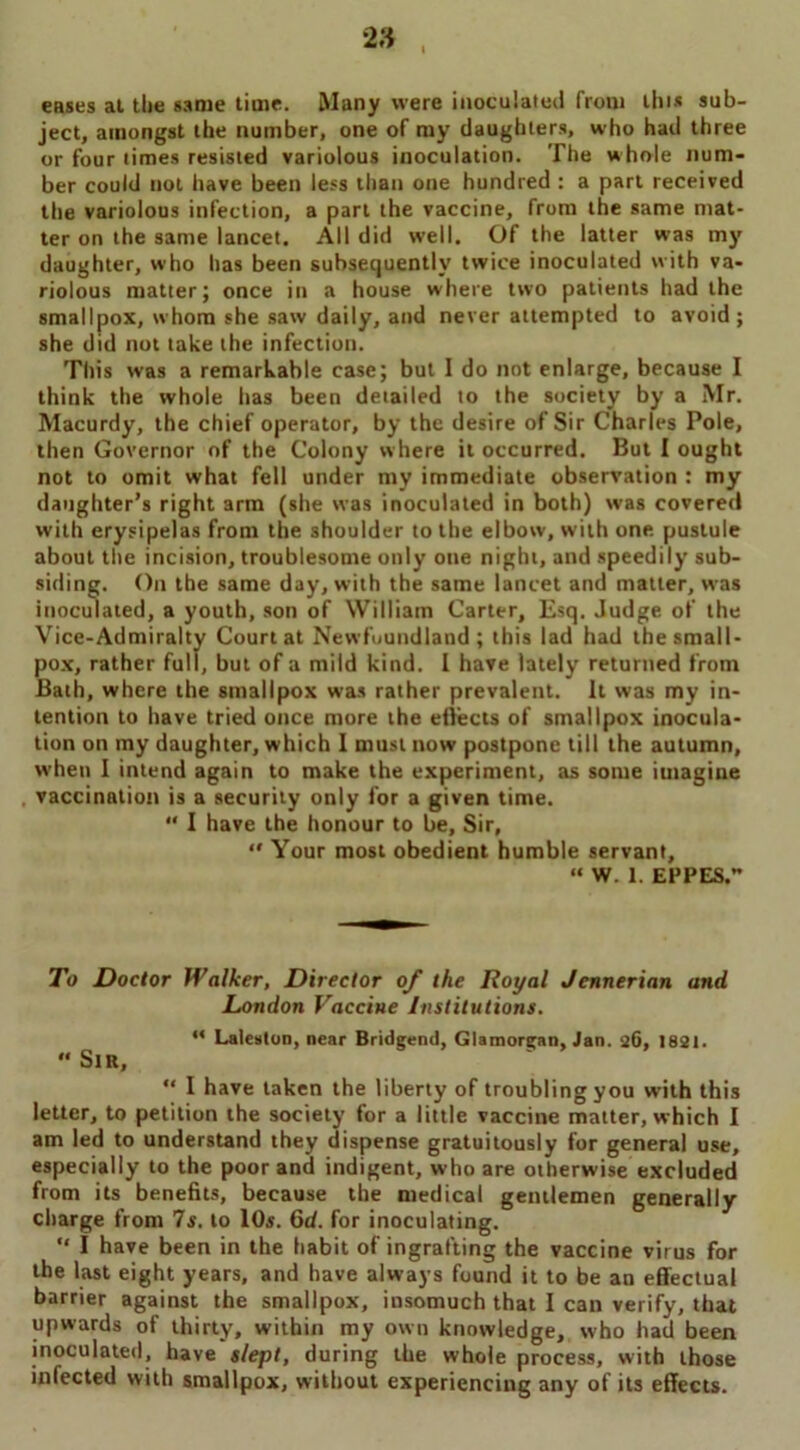eases at the same time. Many were inoculated from tins sub- ject, amongst the number, one of my daughters, who had three or four times resisted variolous inoculation. The whole num- ber could not have been less than one hundred : a part received the variolous infection, a part the vaccine, from the same mat- ter on the same lancet. All did well. Of the latter was my daughter, who has been subsequently twice inoculated with va- riolous matter; once in a house where two patients had the smallpox, whom she saw daily, and never attempted to avoid; she did not take the infection. This was a remarkable case; but I do not enlarge, because I think the whole lias been detailed to the society by a Mr. Macurdy, the chief operator, by the desire of Sir Charles Pole, then Governor of the Colony where it occurred. But I ought not to omit what fell under my immediate observation : my daughter’s right arm (she was inoculated in both) was covered with erysipelas from the shoulder to the elbow, with one pustule about the incision, troublesome only one night, and speedily sub- siding. On the same day, with the same lancet and matter, was inoculated, a youth, son of William Carter, Esq. Judge of the Vice-Admiralty Court at Newfoundland; this lad had the small- pox, rather full, but of a mild kind. I have lately returned from Bath, where the smallpox was rather prevalent. It was my in- tention to have tried once more the effects of smallpox inocula- tion on my daughter, which I must now postpone till the autumn, when I intend again to make the experiment, as some imagine vaccination is a security only for a given time.  I have the honour to be. Sir,  Your most obedient humble servant, “ W. 1. EPPES. To Doctor Walker, Director of the Royal Jennerian and London Vaccine Institutions. “ Laleston, near Bridgend, Glamorgan, Jan. 26, 1821. “ Sir, “ I have taken the liberty of troubling you with this letter, to petition the society for a little vaccine matter, which I am led to understand they dispense gratuitously for general use, especially to the poor and indigent, who are otherwise excluded from its benefits, because the medical gentlemen generally charge from 7s. to 10s. 6d. for inoculating. “ I have been in the habit of ingrafting the vaccine virus for the last eight years, and have always found it to be an effectual barrier against the smallpox, insomuch that I can verify, that upwards of thirty, within my own knowledge, who had been inoculated, have slept, during the whole process, with those infected with smallpox, without experiencing any of its effects.