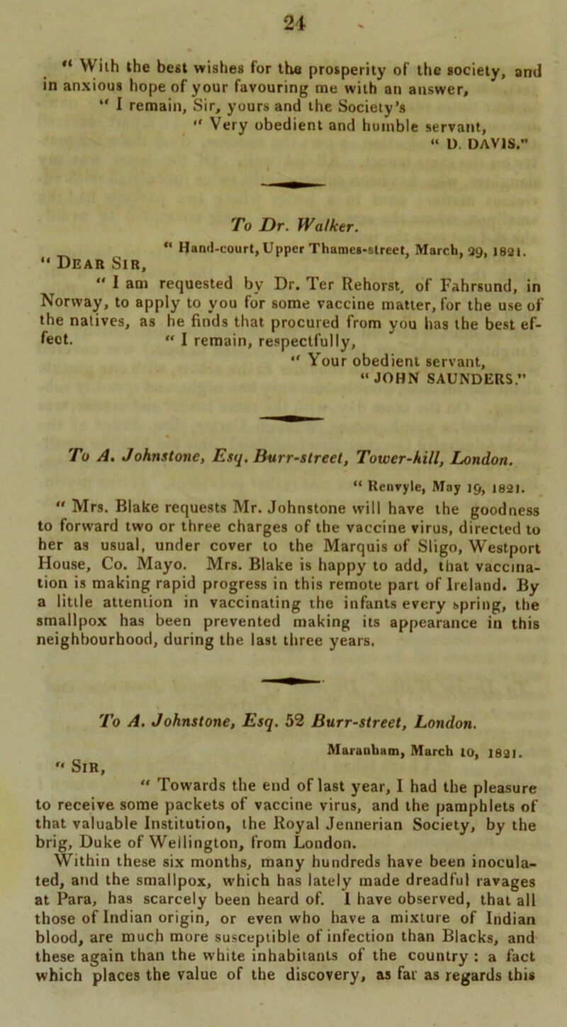 “ With the best wishes for the prosperity of the society, ami in anxious hope of your favouring me with an answer, w I remain, Sir, yours and the Society’s  Very obedient and humble servant, “ U. DAVIS.” To Dr. Walker. “ Hand-court, Upper Thames-street, March, 20, 1821. “ Dear Sir, “ 1 am requested by Dr. Ter Rehorst, of Fahrsund, in Norway, to apply to you for some vaccine matter, for the use of the natives, as he finds that procured from you has the best ef- fect. “ I remain, respectfully, “ Your obedient servant, “ JOHN SAUNDERS.” To A. Johnstone, Esq. Burr-street, Tower-hill, London. “ Renvyle, May 19, J82I.  Mrs. Blake requests Mr. Johnstone will have the goodness to forward two or three charges of the vaccine virus, directed to her as usual, under cover to the Marquis of Sligo, Westport House, Co. Mayo. Mrs. Blake is happy to add, that vaccina- tion is making rapid progress in this remote part of Ireland. By a little attention in vaccinating the infants every spring, the smallpox has been prevented making its appearance in this neighbourhood, during the last three years. To A. Johnstone, Esq. 52 Burr-street, London. Marauham, March to, 1821. ” Sir, “ Towards the end of last year, I had the pleasure to receive some packets of vaccine virus, and the pamphlets of that valuable Institution, the Royal Jennerian Society, by the brig, Duke of Wellington, from London. Within these six months, many hundreds have been inocula- ted, and the smallpox, which has lately made dreadful ravages at Para, has scarcely been heard of. I have observed, that all those of Indian origin, or even who have a mixture of Indian blood, are much more susceptible of infection than Blacks, and these again than the white inhabitants of the country : a fact which places the value of the discovery, as fat as regards this