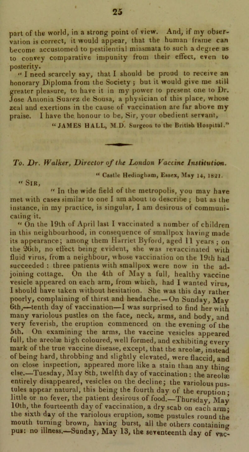 part of the world, in a strong point of view. And, if my obser- vation is correct, it would appear, that the human frame can become accustomed to pestilential miasmata to such a degree as to convey comparative impunity from their effect, even to posterity. “ I need scarcely say, that I should be proud to receive an honorary Diploma from the Society j but it would give me still greater pleasure, to have it in my power to present one to Dr. Jose Antonia Suarez de Sousa, a physician of this place, whose zeal and exertions in the cause of vaccination are far above my praise. I have the honour to be. Sir, your obedient servant, “JAMES HALL, M.D. Surgeon to the British Hospital. To. Dr. Walker, Director of the London Vaccine Institution. “ Castle Hedingham, Essex, May 14, 1821. Sir, In the wide field of the metropolis, you may have met with cases similar to one I am about to describe ; but as the instance, in ray practice, is singular, I am desirous of communi- cating it. “ On the 19th of April last I vaccinated a number of children in this neighbourhood, in consequence of smallpox having made its appearance; among them Harriet By ford, aged 11 years ; on the 26th, no effect being evident, she was revaccinated with fluid virus, from a neighbour, whose vaccination on the 19th had succeeded : three patients with smallpox were now in the ad- joining cottage. On the 4th of May a full, healthy vaccine vesicle appeared on each arm, from which, had I wanted virus, I should have taken without hesitation. She was this day' rather poorly, complaining of thirst and headache.—On Sunday, May 6th,—tenth day of vaccination—I was surprised to find her with many variolous pustles on the face, neck, arms, and body, and very feverish, the eruption commenced on the evening of the 5th. On examining the arms, the vaccine vesicles appeared full, the areolae high coloured, well formed, and exhibiting every' mark of the true vaccine disease, except, that the areola:, instead of being hard, throbbing and slightly elevated, were flaccid, and on close inspection, appeared more like a stain than any thing else.—Tuesday, May 8th, twelfth day of vaccination: the areolae entirely disappeared, vesicles on the decline; the variolous pus- tules appear natural, this being the fourth day of the eruption; little or no fever, the patient desirous of food.—Thursday, May 10th, the. fourteenth day of vaccination, a dry scab on each arm- the sixth day of the variolous eruption, some pustules round the mouth turning brown, having burst, all the others containing pu*: no illness.—Sunday, May 13, the seventeenth day of vac-