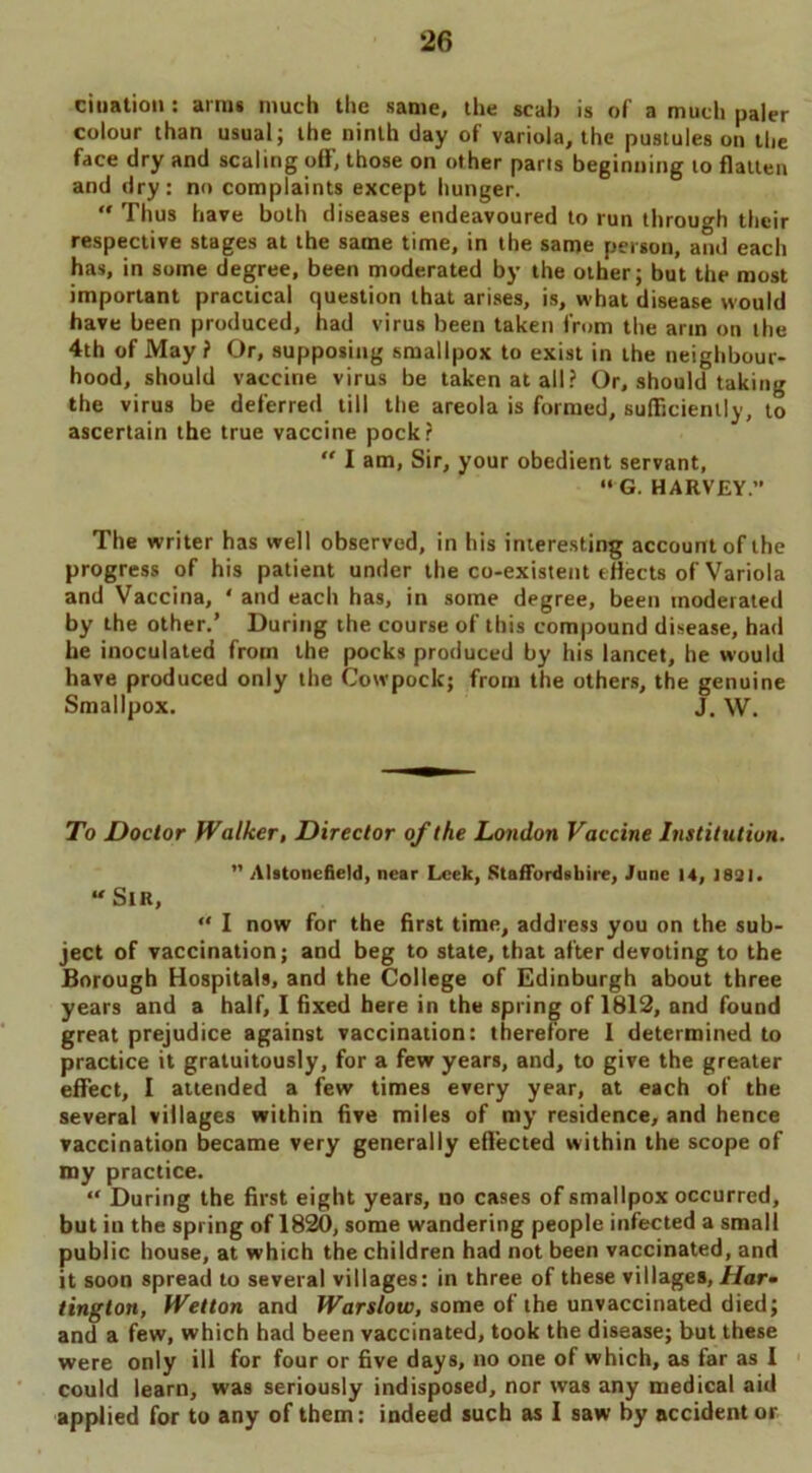 cination : arms much the same, the scab is of a much paler colour than usual; the ninth day of variola, the pustules on the face dry and scaling off, those on other parts beginning to flatten and dry: no complaints except hunger.  Thus have both diseases endeavoured to run through their respective stages at the same time, in the same person, and each has, in some degree, been moderated by the other; but the most important practical question that arises, is, what disease would have been produced, had virus been taken from the arm on the 4th of May ? Or, supposing smallpox to exist in the neighbour- hood, should vaccine virus be taken at all? Or, should taking the virus be deferred till the areola is formed, sufficiently, to ascertain the true vaccine pock? “ I am, Sir, your obedient servant, “ G. HARVEY.” The writer has well observed, in his interesting account of the progress of his patient under the co-existent effects of Variola and Vaccina, ' and each has, in some degree, been moderated by the other.’ During the course of this compound disease, had he inoculated from the pocks produced by his lancet, he would have produced only the Cowpock; from the others, the genuine Smallpox. J. W. To Doctor Walker, Director of the London Vaccine Institution. ” Alstonefield, near Leek, Staffordshire, June 14, 1831. “ Sir, “ I now for the first time, address you on the sub- ject of vaccination; and beg to state, that after devoting to the Borough Hospitals, and the College of Edinburgh about three years and a half, I fixed here in the spring of 1812, and found great prejudice against vaccination: therefore 1 determined to practice it gratuitously, for a few years, and, to give the greater effect, I attended a few times every year, at each of the several villages within five miles of my residence, and hence vaccination became very generally effected within the scope of my practice. “ During the first eight years, no cases of smallpox occurred, but in the spring of 1820, some wandering people infected a small public house, at which the children had not been vaccinated, and it soon spread to several villages: in three of these villages, Har- tington, Wetton and Warslow, some ofthe unvaccinated died; and a few, which had been vaccinated, took the disease; but these were only ill for four or five days, no one of which, as far as I could learn, was seriously indisposed, nor was any medical aid applied for to any of them: indeed such as I saw by accident or