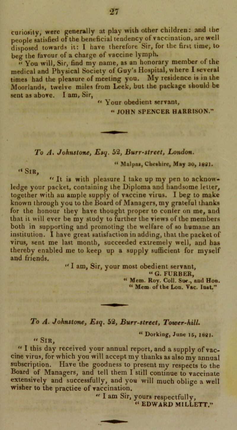 curiosity, were generally at play wiih other children: and the people satisfied of the beneficial tendency of vaccination, are well disposed towards it: I have therefore Sir, for the first time, to beg the favour of a charge of vaccine lymph. « You will. Sir, find my name, as an honorary member of the medical and Physical Society of Guy’s Hospital, where I several times had the pleasure of meeting you. My residence is in the Moorlands, twelve miles from Leek, but the package should be sent as above. I am, Sir, “ Your obedient servant, « JOHN SPENCER HARRISON. To A. Johnstone, Esq. 52, Burr-street, London. “ Malpas, Cheshire, May 30, 1081. “ Sir,  It is with pleasure I take up my pen to acknow- ledge your packet, containing the Diploma and handsome letter, together with aii ample supply of vaccine virus. I beg to make known through you to the Board of Managers, my grateful thanks for the honour they have thought proper to conter on me, and that it will ever be my study to further the views of the members both in supporting and promoting the welfare of so humane an institution. I have great satisfaction in adding, that the packet of virus, sent me last month, succeeded extremely well, and has thereby enabled me to keep up a supply sufficient for myself and friends. “I am. Sir, your most obedient servant, “ G. FURBER, “ Mem. Roy. Coll. Sue., and Hon. “ Mem of the Lon. Vac. Inst.” To A. Johnstone, Esq. 52, Burr-street, Tower-hill.  Sir, “ Dorking, June is, 1881.  I this day received your annual report, and a supply of vac- cine virus, for which you will accept my thanks as also my annual subscription. Have the goodness to present my respects to the Board of Managers, and tell them I still continue to vaccinate extensively and successfully, and you will much oblige a well wisher to the practice of vaccination.  I am Sir, yours respectfully, “ EDWARD MILLETT.”