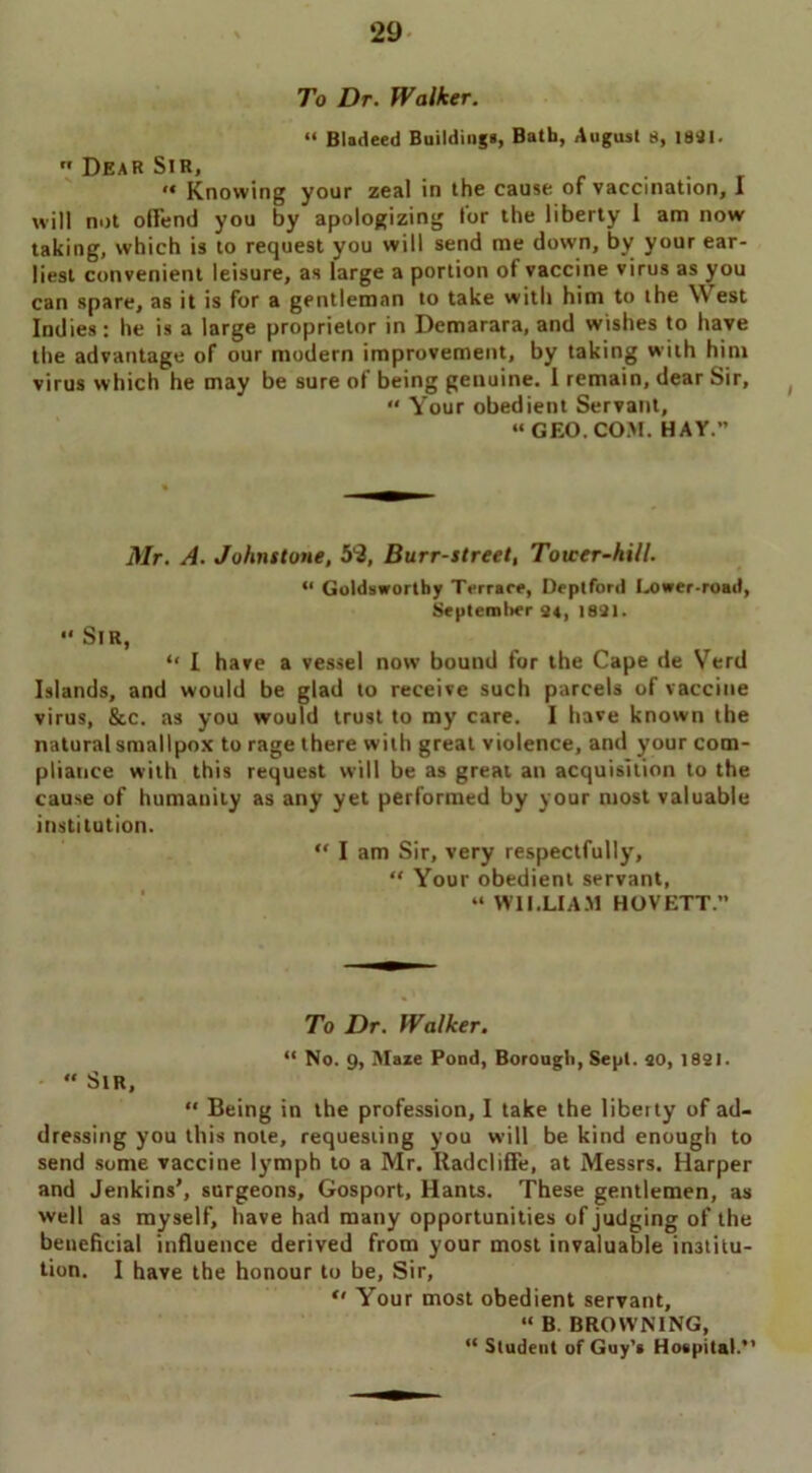 To Dr. Walker. “ Bladeed Buildings, Bath, August 8, 1841.  Dear Sir, “ Knowing your zeal in the cause of vaccination, I will not otlend you by apologizing lor the liberty 1 am now taking, which is to request you will send me down, by your ear- liest convenient leisure, as large a portion of vaccine virus as you can spare, as it is for a gentleman to take with him to the W est Indies: he is a large proprietor in Demarara, and wishes to have the advantage of our modern improvement, by taking with him virus which he may be sure of being genuine. I remain, dear Sir, “ Your obedient Servant, “GEO.COM. HAY.” Mr. A. Johnstone, 52, Burr-street, Tower-hill. “ Goldsworthy Terrace, Deptford Lower-road, Septemlier 24, 1821. “ Sir, “ I have a vessel now bound for the Cape de Verd Islands, and would be glad to receive such parcels of vaccine virus, 8cc. as you would trust to my care. I have known the natural smallpox to rage there with great violence, and your com- pliance with this request will be as great an acquisition to the cause of humanity as any yet performed by your most valuable institution. “ I am Sir, very respectfully, “ Your obedient servant, “ WILLIAM HOVETT. To Dr. Walker. “ No. 9, Maze Pond, Borough, Sept, ao, 1821. “ Sir, “ Being in the profession, I take the liberty of ad- dressing you this note, requesting you will be kind enough to send some vaccine lymph to a Mr. Radcliffe, at Messrs. Harper and Jenkins’, surgeons, Gosport, Hants. These gentlemen, as well as myself, have had many opportunities of judging of the beneficial influence derived from your most invaluable institu- tion. I have the honour to be, Sir, “ Your most obedient servant, “ B. BROWNING, “ Student of Guy’s Hospital.”
