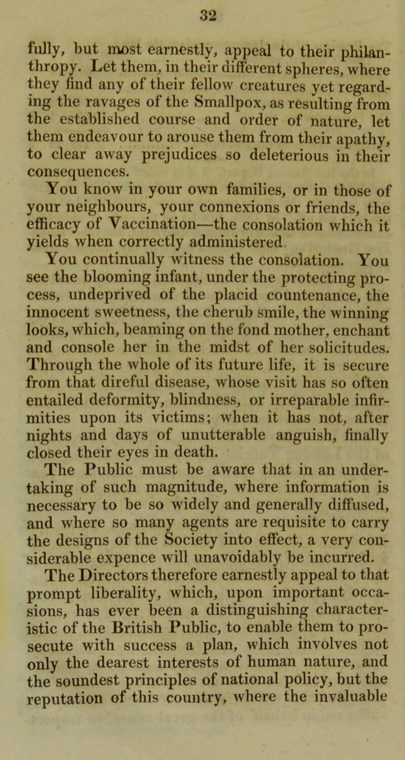 fully, but most earnestly, appeal to their philan- thropy. Let them, in their different spheres, where they find any of their fellow creatures yet regard- ing the ravages of the Smallpox, as resulting from the established course and order of nature, let them endeavour to arouse them from their apathy, to clear away prejudices so deleterious in their consequences. You know in your own families, or in those of your neighbours, your connexions or friends, the efficacy of Vaccination—the consolation which it yields when correctly administered You continually witness the consolation. You see the blooming infant, under the protecting pro- cess, undeprived of the placid countenance, the innocent sweetness, the cherub smile, the winning looks, which, beaming on the fond mother, enchant and console her in the midst of her solicitudes. Through the whole of its future life, it is secure from that direful disease, whose visit has so often entailed deformity, blindness, or irreparable infir- mities upon its victims; when it has not, after nights and days of unutterable anguish, finally closed their eyes in death. The Public must be aware that in an under- taking of such magnitude, where information is necessary to be so widely and generally diffused, and where so many agents are requisite to carry the designs of the Society into effect, a very con- siderable expence will unavoidably be incurred. The Directors therefore earnestly appeal to that prompt liberality, which, upon important occa- sions, has ever been a distinguishing character- istic of the British Public, to enable them to pro- secute with success a plan, which involves not only the dearest interests of human nature, and the soundest principles of national policy, but the reputation of this country, where the invaluable