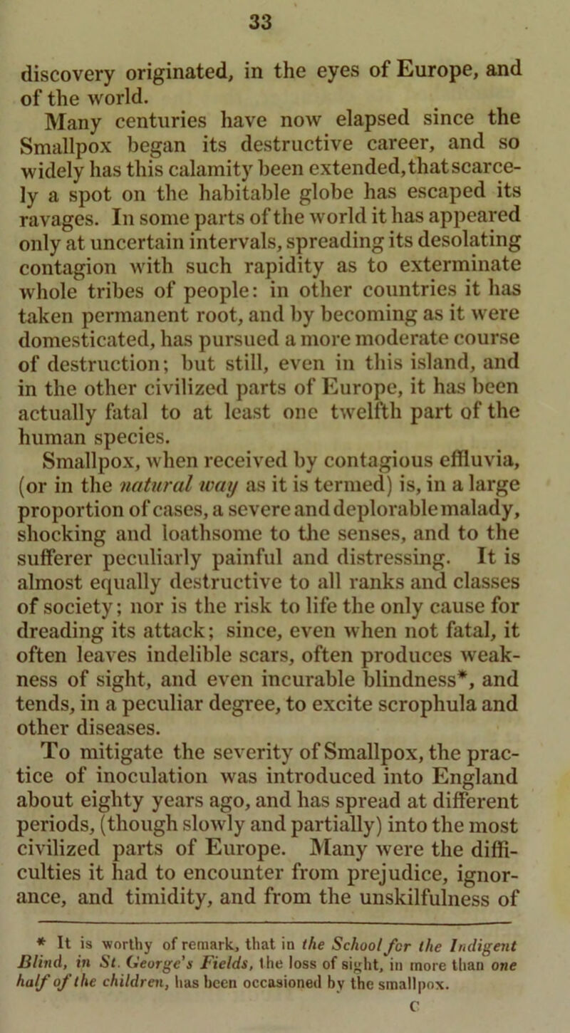 discovery originated, in the eyes of Europe, and of the world. Many centuries have now elapsed since the Smallpox began its destructive career, and so widely has this calamity been extended, that scarce- ly a spot on the habitable globe has escaped its ravages. In some parts of the world it has appeared only at uncertain intervals, spreading its desolating contagion with such rapidity as to exterminate whole tribes of people: in other countries it has taken permanent root, and by becoming as it were domesticated, has pursued a more moderate course of destruction; but still, even in this island, and in the other civilized parts of Europe, it has been actually fatal to at least one twelfth part of the human species. Smallpox, when received by contagious effluvia, (or in the natural way as it is termed) is, in a large proportion of cases, a severe and deplorable malady, shocking and loathsome to the senses, and to the sufferer peculiarly painful and distressing. It is almost equally destructive to all ranks and classes of society; nor is the risk to life the only cause for dreading its attack; since, even when not fatal, it often leaves indelible scars, often produces weak- ness of sight, and even incurable blindness*, and tends, in a peculiar degree, to excite scrophula and other diseases. To mitigate the severity of Smallpox, the prac- tice of inoculation was introduced into England about eighty years ago, and has spread at different periods, (though slowly and partially) into the most civilized parts of Europe. Many were the diffi- culties it had to encounter from prejudice, ignor- ance, and timidity, and from the unskilfulness of * It is worthy of remark, that in the School fcr the Indigent Blind, in St. George’s Fields, Ihe loss of sight, in more than one half of the children, has been occasioned by the smallpox. C