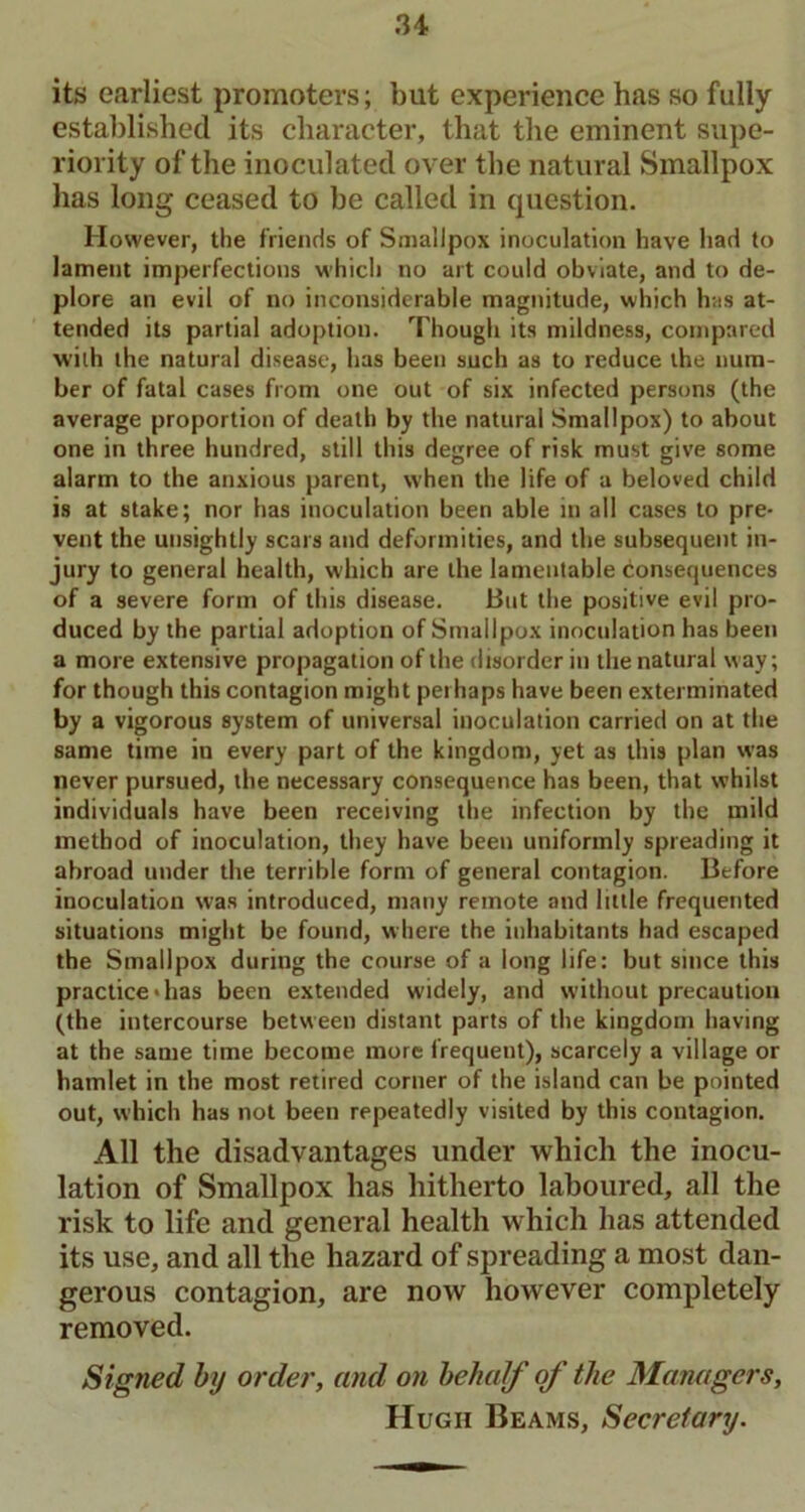 its earliest promoters; but experience has so fully established its character, that the eminent supe- riority of the inoculated over the natural Smallpox has long ceased to be called in question. However, the friends of Smallpox inoculation have had to lament imperfections which no art could obviate, and to de- plore an evil of no inconsiderable magnitude, which has at- tended its partial adoption. Though its mildness, compared wilh the natural disease, has been such as to reduce the num- ber of fatal cases from one out of six infected persons (the average proportion of death by the natural Smallpox) to about one in three hundred, still this degree of risk must give some alarm to the anxious parent, when the life of a beloved child is at stake; nor has inoculation been able in all cases to pre- vent the unsightly scars and deformities, and the subsequent in- jury to general health, which are the lamentable consequences of a severe form of this disease. But the positive evil pro- duced by the partial adoption of Smallpox inoculation has been a more extensive propagation of the disorder in the natural way; for though this contagion might perhaps have been exterminated by a vigorous system of universal inoculation carried on at the same time in every part of the kingdom, yet as this plan was never pursued, the necessary consequence has been, that whilst individuals have been receiving the infection by the mild method of inoculation, they have been uniformly spreading it abroad under the terrible form of general contagion. Before inoculation was introduced, many remote and little frequented situations might be found, where the inhabitants had escaped the Smallpox during the course of a long life: but since this practice *has been extended widely, and without precaution (the intercourse between distant parts of the kingdom having at the same time become more frequent), scarcely a village or hamlet in the most retired corner of the island can be pointed out, which has not been repeatedly visited by this contagion. All the disadvantages under which the inocu- lation of Smallpox has hitherto laboured, all the risk to life and general health which has attended its use, and all the hazard of spreading a most dan- gerous contagion, are now however completely removed. Signed by order, and on behalf of the Managers, Hugh Beams, Secretary.