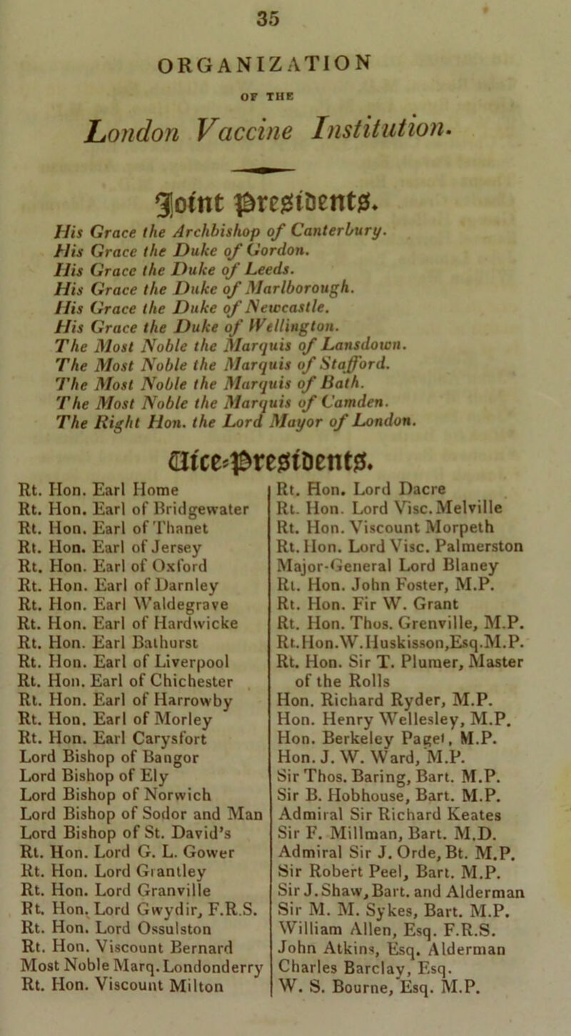 ORGANIZATION OF THE London Vaccine Institution. gjotnt ^regt&entg. His Grace the Archbishop of Canterbury. His Grace the Duke of Gordon. His Grace the Duke of Leeds. His Grace the Duke of Marlborough. His Grace the Duke of Newcastle. His Grace the Duke of Wellington. The Most Noble the Marquis of Lansdown. The Most Noble the Marquis of Stafford. The Most Noble the Marquis of Bath. The Most Noble the Marquis of Camden. The Right Hon. the Lord Mayor of London. atce*presiiDent0. Rt. Hon. Earl Home Rt. Hon. Earl of Bridgewater Rt. Hon. Earl of Thanet Rt. Hon. Earl of Jersey Rt. Hon. Earl of Oxford Rt. Hon. Earl of Darnley Rt. Hon. Earl Waldegrave Rt. Hon. Earl of Hardwicke Rt. Hon. Earl Bathurst Rt. Hon. Earl of Liverpool Rt. Hon. Earl of Chichester Rt. Hon. Earl of Harrowby Rt. Hon. Earl of Morley Rt. Hon. Earl Carysfort Lord Bishop of Bangor Lord Bishop of Ely Lord Bishop of Norwich Lord Bishop of Sodor and Man Lord Bishop of St. David’s Rt. Hon. Lord G. L. Gower Rt. Hon. Lord Grantley Rt. Hon. Lord Granville Rt. Hon. Lord Gwydir, F.R.S. Rt. Hon. Lord Ossulston Rt. Hon. Viscount Bernard Most Noble Marq. Londonderry Rt. Hon. Viscount Milton Rt. Hon. Lord Dacre Rt. Hon. Lord Vise.Melville Rt. Hon. Viscount Morpeth Rt. Hon. Lord Vise. Palmerston Major-General Lord Blaney Rt. Hon. John Foster, M.P. Rt. Hon. Fir W. Grant Rt. Hon. Thus. Grenville, M.P. Rt.Hon.\V.Huskisson,Esq.M.P. Rt. Hon. Sir T. Plumer, Master of the Rolls Hon. Richard Ryder, M.P. Hon. Henry Wellesley, M.P. Hon. Berkeley Paget, M.P. Hon. J. W. Ward, M.P. Sir Thos. Baring, Bart. M.P. Sir B. Hob house, Bart. M.P. Admiral Sir Richard Keates Sir F. Millman, Bart. M.D. Admiral Sir J.Orde, Bt. M.P. Sir Robert Peel, Bart. M.P. Sir J. Shaw, Bart, and Alderman Sir M. M. Sykes, Bart. M.P. William Allen, Esq. F.R.S. John Atkins, Esq. Alderman Charles Barclay, Esq. W. S. Bourne, Esq. M.P.