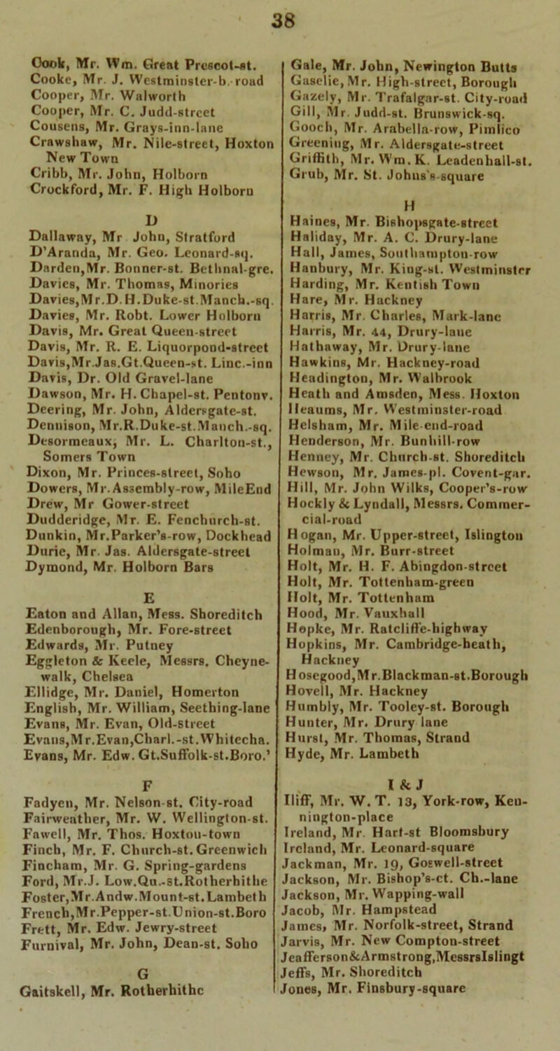Oook, Mr. Wm. Great Prc6col-j)t. Cooke, Mr. J. Westraiosler-b. road Cooper, Mr. Walworth Cooper, Mr. C. Judd-strcet Cousens, Mr. Grays-inn-lane Crawshaw, Mr. Nile-street, Hoxton New Town Cribb, Mr. John, Holborn Crockford, Mr. F. High Holborn D Dallaway, Mr John, Stratford D’Aranda, Mr. Geo. Leonard-sq. Darden,Mr. Bonner-st. Bethnal-gre. Davies, Mr. Thomas, Minories Davies,M r.D. H.Duke-st.Manch.-sq, Davies, Mr. Robt. Lower Holborn Davis, Mr. Great Queen-street Davis, Mr. R. E. Liquorpond-street Davis,Mr.Jas.Gt.Queen-st. Line.-inn Davis, Dr. Old Gravel-lane Dawson, Mr. H.Cbapel-st. Pentonv. Dcering, Mr. John, Aldersgate-st. Dennison, Mr.R.Duke-st.Maoch.-sq. Desormeaux, Mr. L. Charlton-st., Somers Town Dixon, Mr. Princes-street, Soho Dowers, Mr. As3embly-row, MileEud Drew, Mr Gower-street Dudderidge, Mr. E. Fenchurch-st. Donkin, Mr.Parker’s-row, Dockhead Durie, Mr. Jas. Aldersgate-street Dyinond, Mr. Holborn Bars E Eaton and Allan, Mess. Shoreditch Edenborough, Mr. Fore-street Edwards, Mr. Putney Eggleton & Keele, Messrs. Cheyne- walk, Chelsea Ellidge, Mr. Daniel, Homerton English, Mr. William, Seething-lane Evans, Mr. Evan, Old-street Evans, Mr. Evan,Chari.-st. Whitecha. Evans, Mr. Edw. Gt.Suffolk-st.Boro.’ F Fadyen, Mr. Nelson-st. City-road Fairweather, Mr. W. Wellington-st. Fawell, Mr. Thos. Hoxton-town Finch, Mr. F. Church-st. Greenwich Fincham, Mr. G. Spring-gardens Ford, Mr.J. Low.Qu.-st.Rothcrhithe Foster,Mr.Andw.Mount-st. Lambeth French,Mr.Pepper-st.Union-st.Boro Frett, Mr. Edw. Jewry-street Furnival, Mr. John, Dean-st. Soho G Gaitskell, Mr. Rotherhithc Gale, Mr. John, Newington Butts Gasclie,Mr. High-street, Borough Gazely, Mr. Trafalgar-st. City-road Gill, Mr. Judd-st. Brunswick-sq. Gooch, Mr. Arabella-row, Pimlico Greening, Mr. Aldersgate-street Griffith, Mr. Wm.K. Leadenhall-st. Grub, Mr. St. Johns's square H Haines, Mr. Bishopsgate-street Haliday, Mr. A. C. Drury-lane Hall, James, Southamptou-row Hanbury, Mr. King-st. Westminster Harding, Mr. Kentish Town Hare, Mr. Hackney Harris, Mr. Charles, Mark-lane Harris, Mr. 44, Drury-lane Hathaway, Mr. Drury-lane Hawkins, Mr. Hackney-road Headington, Mr. Walbrook Heath and Amsden, Mess. Hoxton Heaums, Mr. Westminster-road Helsham, Mr. Mile end-road Henderson, Mr. Bunhill-row Henney, Mr. Chnrcb-st. Shoreditch Hewson, Mr. Jamcs-pl. Covent-gar. Hill, Mr. John Wilks, Cooper’s-row Hockly & Lynda)!, Messrs. Commer- cial-road Hogan, Mr. Upper-street, Islington Holman, Mr. Burr-street Holt, Mr. H. F. Abingdon-strcet Holt, Mr. Tottenham-green Holt, Mr. Tottenham Hood, Mr. Vauxhall Hopke, Mr. Ratcliffe-highway Hopkins, Mr. Cambridge-beath, Hackney H oscgood,M r. Blackraan-Bt. Borough Hovell, Mr. Hackney Humbly, Mr. Tooley-st. Borough Hunter, Mr. Drury lane Hurst, Mr. Thomas, Strand Hyde, Mr. Lambeth I & J Iliff, Mr, W. T. 13, York-row, Keu- nington-place Ireland, Mr. Hart-st Bloomsbury Ireland, Mr. Leonard-square Jackman, Mr. 19, Goswell-street Jackson, Mr. Bishop’s-ct. Ch.-lane Jackson, Mr. Wapping-wall Jacob, Mr. Hampstead James, Mr. Norfolk-street, Strand Jarvis, Mr. New Compton-street Jeafferson&Armstrong.McssrsIslingt Jeffs, Mr. Shoreditch i Jones, Mr. Finsbury-square