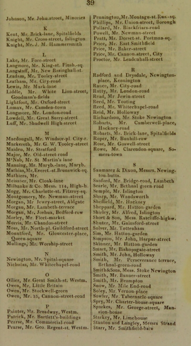 K Kent, Mr. Brick-lane, Spitalfields Knight, Mr. Cross-street, Islington Knight, Mr. J. M. Hammersmith L I.ake, Mr. Fore-street Langmore, Mr. King-st. Finsb.-sq. Langsjtaff, Mr. New Basiugball-st. Leadam, Mr. Tooley-street Leal ham, Mr. City-road Lewis, Air. Mark-lane Liddle, Mr. White Lion-street, Goodman's-fields Light foot, Mr. Oxford-street Lomax, Mr. Camden-town Longmore, Mr. London-road Lowdell, Mr. Great Surry-slreet Luff, Mr. Sliadwell High-street M Macdougall, Mr. Windsor-pl. City-r. Mackeretb, Mr. G. W. Tooley-street Maiden, Mr. Stratford Major, Mr. Old-street-road M'Nah, Mr. St Martin’s lane Manning, Mr. Maryb.-lanc, Maryb. Mat bias, M r. Everet.-st .Brunswick-sq. Mathiers, Mr. Meissner, Mr. Cloak-lane Milhanke & Co. Mess. 114, High-b. Mogg, Air. Charlotte-st. Fitzroy-sq. Alonlgomery, Mr. Newman-street Morgan, Mr Jewry-street, Aldgate Morgan, Mr. Lambeth-terrace Morgan, Mr. Joshua, Bedford-row Morley, Mr. Fleet-market Alorris, Mr. Chaudos-street Moss, Mr. North-pl. Guildford-strect Mountford, Mr. Gloucester-place, Queen-square M ullings, Mr. Worship-street N Newington, Mr. Spital-square Nicholas, Mr. Whitechapel-road O Ollier, Mr. Great Smith-st. Westm. Owen, Mr. Little Britain Owen, Air. Stockwell-green Owen, Mr. 15, Cannon-street-road P Painter, Mr. Broadway, Westm. Patrick, Mr. Bartlett’s-buildings Pearse, Mr. Commercial-road Pearse, Air. Geo. Regent-st. Westm. Phillips, A1 r. Union-street, Borough Pollard, Air. Blackfriars-road Powell, Air. Newman-street Pratt, Mr. Borset-st. Portinan-sq. Price, Mr. East Smithfield Price, Mr. Baker-street Price, Air. Cauuon-strect, City Proctor, Mr. Leadcnhall-strcct R Radford and Drysdale, Ncwiugton- place, Keonington Ranee, Mr. City-road Ratty, Air. London-road Read, Air Jewin-street Reed, Mr. Tooting Reed, Air. Whitechapcl-road Reid, Air. Holloway Richardson, Air. Stoke Newington Robarts, Air. Camberwcll-plnce, Hackney-road Robarts, Air. Brick-lane, Spitalfields Roper, Air. Bunhill-row Rose, Mr. Goswell-strect Rowe, Air. Clarendon-square, So- raers-town S Saumarez & Dixon, Alessrs. Ncwing- ton-butts. Sanford, Air. Bridge-road, Lambeth Searle, Air. Bethnal green road Semple, Air. Islington Sharp, Air. Wandsworth Sheffield, Air. Hackney Sheppard, Mr. Hatton-garden Shirley, Mr. Alfred, Islington Short & Son, Aless. Ratcliffc-highw. Shuter, Air. Gaiusford-street Solver, Mr. Tottenham Sim, Air. Hatton-garden Simpson, Air John, Harpur-strcet Skinner, Air. Hatton-garden Smart, Air. Bishopsgate-strcet Smith, Mr. John, Holloway Smith, Air. Perseverance terrace, Bet hnal-greeu-road Smith&Sons, Aless. Stoke Newington Smith, Air. Banner-street Smith, Air. Bromptou Snow, Air. Mile End-road Soley, Air. Vernon-place Sowler, Air. Tabernacle-square Spry, Mr. Charter-house-square Sparkes, Air. George-street, Alan- sion-house Starkey, Air. Limehouse Stanton and Langley, Messrs Strand Starr, Air. Smithfield-bars