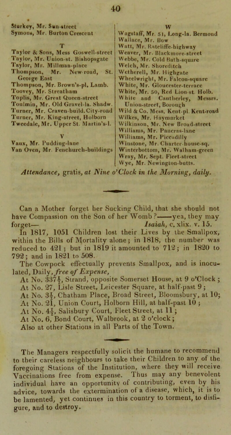 Sturkcy, Mr. San-atrcet Symons, Mr. Burton Crescent T Taylor & Sons, Mess Goswell-street Taylor, Mr. Uuion-st. Bishopsgatc Taylor, Mr. Millman-place Thompson, Mr. New road, St. George East Thompson, Mr. Brown’s-pl, Lamb. Toovey, Mr. Streatham Toplis, Mr. Great Queen-street Toulmin, Mr. Old Gravel-la. Shadw. Turner, Mr. Craven-build.City-road Turner, Mr. King-street, Holborn Tweedale, Mr. Upper St. Martin’s-1. V Vaux, Mr. Pudding-lane Van Oven, Mr. Fenchurch-buildings Attendance, gratis, at Nine o W Wagstaff, Mr. 51, Long-la. Bermond Wallace, Mr. Bow Watt, Mr. Batrliffe-highway Weaver, Mr. Blackinore-street Webbe, Mr. Cold Bath-square Welch, Mr. Shoreditch Wetherell, Mr. Highpate Wheelwright, Mr. Falcon-square White, Mr. Gloucester-terrace White, Mr. 50, Red Lion st Holb. While and Cautherley, Messrs. Union-street, Borough Wild &Co. Mess. Kent-pl. Kent-road Wilkes, Mr. Hay market Wilkinson, Mr. New Broad-street Williams, Mr. Pancras-lane Williams, Mr. Piccadilly Winstone, Mr. Charter house-sq. Winterbottom, Mr. Walham-green Wrray, Mr. Sept. Fleet-street Wye, Mr. Newington-butts. i’Clock in the Morning, daily. Can a Mother forget tier Sucking Child, that she should not have Compassion on the Son of her Womb P yea, they may forget— Isaiah, c. xlix. v. 15. In 1817, 1051 Children lost their Lives by the Smallpox, within the Bills of Mortality alone; in 1818, the number was reduced to 421 ; but in 1819 it amounted to 712; in 1820 to 792; and in 1821 to 508. The Cowpock effectually prevents Smallpox, and is inocu- lated, Daily, free of Expense, At No. 337^, Strand, opposite Somerset House, at 9 o’Clock ; At No. 27, Lisle Street, Leicester Square, at half past 9; At No. 3f, Chatham Place, Broad Street, Bloomsbury, at 10; At No. 21, Union Court, Ilolborn Hill, at half-past 10 ; At No. 4^, Salisbury Court, Fleet Street, at 11; At No. 6, Bond Court, Walbrook, at 2 o’clock; Also at other Stations in all Parts of the Town. The Managers respectfully solicit the humane to recommend to their careless neighbours to take their Children to any of the foregoing Stations of the Institution, where they will receive Vaccinations free from expense. Thus may any benevolent individual have an opportunity of contributing, even by his advice, towards the extermination of a disease, which, it is to be lamented, yet continues in this country to torment, to disfi- gure, and to destroy.