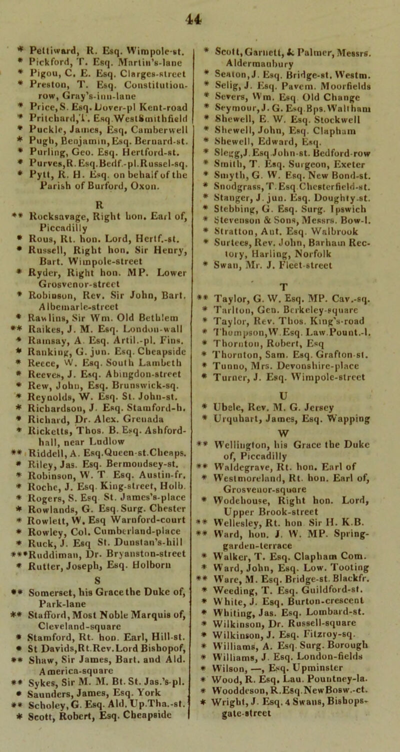 * Peltiward, R. Esq. Wimpole-st. * Pickford, T. Esq. IVIarliii’s-lane * Pigou, C. E. Esq. Clarges-strcet * Preston, T. Esq. Constitutiou- row, Gray's-inn-lane * Price,S. Esq. Dover-pl Kent-road * Pritchard,T. Esq WestKimthfield * Puckle, James, Esq, Camberwell * Pugb, Benjamin,Esq. Bernard-st. * Purling, Geo. Esq. Hertford-st. * Purves,R. Esq.Bedf,-pl.Russel-sq. * Pytt, R. H. Esq. on behalf of the Parish of Burford, Oxon. R ** Rocksavage, Right hon. Earl of, Piccadilly * Rous, Rt. hon. Lord, Hertf.-st. * Russell, Right hon. Sir Henry, Bart. Wiinpole-street * Ryder, Right hon. MP. Lower Grosvcnor-strect * Robinson, Rev. Sir John, Bart. Albemarle-street * Rawlins, Sir Wm. Old Bethlem ** Raikes, J. M. Esq. London-wall * Ramsay, A Esq. Artil.-pl. Fins. * Ranking, G. jun. Esq. Cbeapside * Reece, W. Esq. South Lambeth * Reeves, J. Esq. Abingdon-strect * Rew, John, Esq. Brunswick-sq. * Reynolds, W. Esq. St. John-st. * Richardson, J. Esq. Staraford-b. * Richard, Dr. Alex. Grenada * Ricketts, Tbos. B. Esq. Ashford- hall, near Ludlow ** Riddell, A. Esq.Queen-st.Cheaps. * Riley, Jas. Esq. Bermondsey-st. * Robinson, W. T Esq. Austin-fr. * Roche, J. Esq. King-street, Holb. * Rogers, S. Esq St. James’s-place * Rowlands, G. Esq. Surg. Chester * Rowlett, W. Esq Warnford-court * Rowley, Col. Cumberland-place * Ruck, J. Esq St. Dunstan’s-hill ***Ruddiman, Dr. Bryanston-street * Rutter, Joseph, Esq. Holborn S ** Somerset, his Grace the Duke of, Park-lane ** Stafford, Most Noble Marquis of, Cleveland-square * Stamford, Rt. hon. Earl, Hill-st. * St Davids,Rt.Rev.Lord Bishopof, ** Shaw, Sir James, Bart, and Aid. America-square ** Sykes, Sir M. M. Bt. St. Jas.’s-pl. * Saunders, James, Esq. York ** Scholey, G. Esq. Aid. Up.Tha.-st. * Scott, Robert, Esq. Cbeapside * Scot t, Garnett, tc Palmer, Messrs. Aldermaubury * Seaton, J. Esq. Bridge-st, W'estm. * Selig, J. Esq. Pavem. Moorfields * Severs, Wm. Esq Old Change * Seymour, J. G. Esq Bps. Wall ham * Shewed, E. W. Esq. Stockwell * Shewed, John, Esq. Clapham * Shewed, Edward, Esq. * Slegg,J.Esq.John-st. Bedford-row * Smith, T. Esq. Surgeon, Exeter * Smyth, G. W. Esq. New Bond-st. * Snodgrass, T. Esq Chesterfield-st. * Stanger, J. jun. Esq. Doughty.st. * Stebbing, G. Esq. Surg. Ipswich * Stevenson & Sons, Messrs. Bow-1. * Stratton, Aut. Esq. Walbrook * Surtees, Rev. John, Barham Rec- lory, Harling, Norfolk * Swan, Mr. J. Fleet-street T ** Taylor, G. W. Esq. MP. Cav.-sq. * Tarlton, Gen. Bcrkelcy-equare * Taylor, Rev. Thos. King’s-road * Thompson,W.Esq. Law.Pount.-l. * Thornton, Robert, Esq * Thornton, Sam. Esq. Grafton-st. * Tunno, Mrs. Devonshirc-place * Turner, J. Esq. Wimpole-6trect U * Ubele, Rev. M. G. Jersey * Urquhart, James, Esq. Wapping W ** Wellington, his Grace the Duke of, Piccadilly ** Waldegrave, Rt. hon. Earl of * Westmoreland, Rt. hon. Earl of, Grosveuor-square * Wodehouse, Right hon. Lord, Upper Brook-street ** W'ellesley, Rt. hon Sir H. K.B. ** Ward, hon. J. W. MP. Spring- garden-lerrace * Walker, T. Esq. Clapham Com. * Ward, John, Esq. Low. Tooting ** Ware, M. Esq. Bridge-st. Blackfr. * Weeding, T. Esq. Guildford-st. * W hite, J. Esq. Burton-crescent * Whiting, Jas. Esq. Lombard-st. * Wilkinson, Dr. Russell-square * Wilkinson, J. Esq. Fitzroy-sq. * Williams, A. Esq. Surg. Borough * Williams, J. Esq. London-fields * Wilson, —, Esq. Upminster * Wood, R. Esq. Lau. Pountney-la. * Wooddeson, R.Esq.NewBosw.-ct. * Wrigbt, J. Esq. 4 Swans, Bishops- gate-street