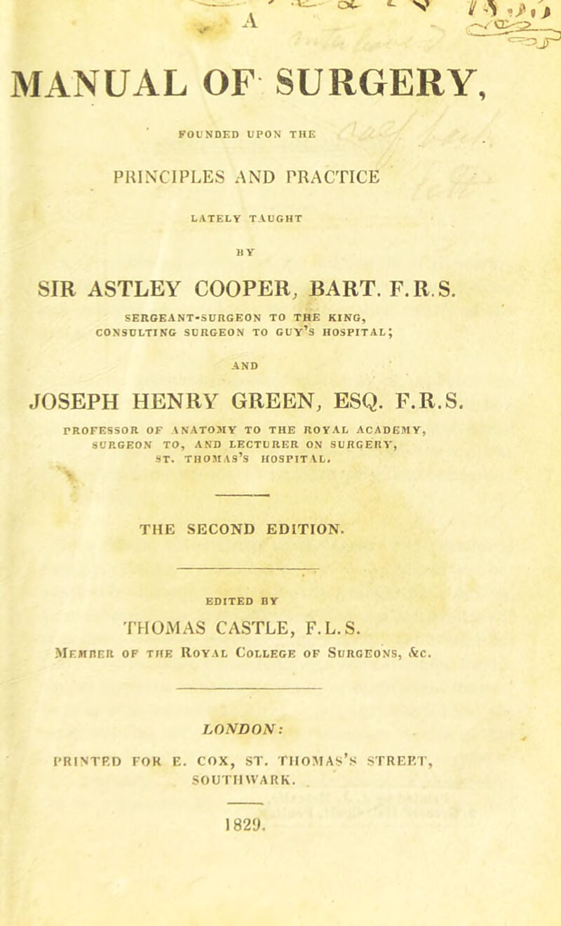 MANUAL OF SURGERY, FOUNDED UPON THE PHINTIPLES AND PRACTICE LATELY taught BY SIR ASTLEY COOPER, BART. F.R.S. SERGEANT-SURGEON TO THE KING, CONSULTING SURGEON TO GUY’^S HOSPITAL; AND JOSEPH HENRY GREEN, ESQ. F.R.S. rnOFESSOR of anatomy to the royal academy, SORGEON TO, AND LECTDRER ON SURGERY, ST. Thomas’s hospital. THE SECOND EDITION. edited dy THOMAS CASTLE, F.L.S. Mehrer of the Royal College of Surgeons, Ac. LONDON: PRINTED FOR E. COX, ST. TIIOMAs’s STREET, SOUTHWARK.